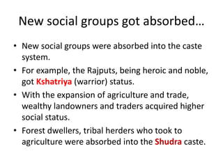 New social groups got absorbed…
• New social groups were absorbed into the caste
system.
• For example, the Rajputs, being heroic and noble,
got Kshatriya (warrior) status.
• With the expansion of agriculture and trade,
wealthy landowners and traders acquired higher
social status.
• Forest dwellers, tribal herders who took to
agriculture were absorbed into the Shudra caste.
 