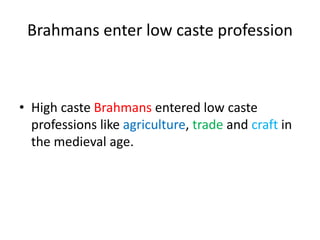 Brahmans enter low caste profession
• High caste Brahmans entered low caste
professions like agriculture, trade and craft in
the medieval age.
 