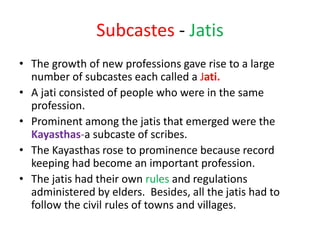 Subcastes - Jatis
• The growth of new professions gave rise to a large
number of subcastes each called a Jati.
• A jati consisted of people who were in the same
profession.
• Prominent among the jatis that emerged were the
Kayasthas-a subcaste of scribes.
• The Kayasthas rose to prominence because record
keeping had become an important profession.
• The jatis had their own rules and regulations
administered by elders. Besides, all the jatis had to
follow the civil rules of towns and villages.
 