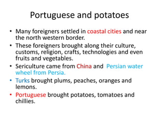 Portuguese and potatoes
• Many foreigners settled in coastal cities and near
the north western border.
• These foreigners brought along their culture,
customs, religion, crafts, technologies and even
fruits and vegetables.
• Sericulture came from China and Persian water
wheel from Persia.
• Turks brought plums, peaches, oranges and
lemons.
• Portuguese brought potatoes, tomatoes and
chillies.
 