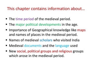 This chapter contains information about…
 The time period of the medieval period.
 The major political developments in the age.
 Importance of Geographical knowledge like maps
and names of places in the medieval period.
 Names of medieval scholars who visited India
 Medieval documents and the language used
 New social, political groups and religious groups
which arose in the medieval period.
 