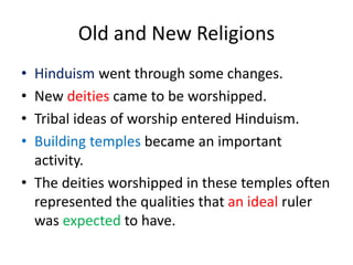 Old and New Religions
• Hinduism went through some changes.
• New deities came to be worshipped.
• Tribal ideas of worship entered Hinduism.
• Building temples became an important
activity.
• The deities worshipped in these temples often
represented the qualities that an ideal ruler
was expected to have.
 
