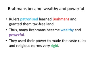 Brahmans became wealthy and powerful
• Rulers patronised learned Brahmans and
granted them tax-free land.
• Thus, many Brahmans became wealthy and
powerful.
• They used their power to made the caste rules
and religious norms very rigid.
 