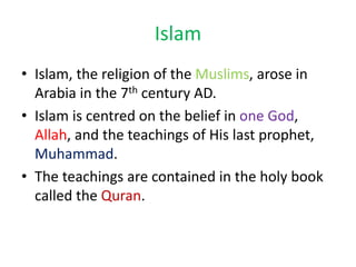 Islam
• Islam, the religion of the Muslims, arose in
Arabia in the 7th century AD.
• Islam is centred on the belief in one God,
Allah, and the teachings of His last prophet,
Muhammad.
• The teachings are contained in the holy book
called the Quran.
 