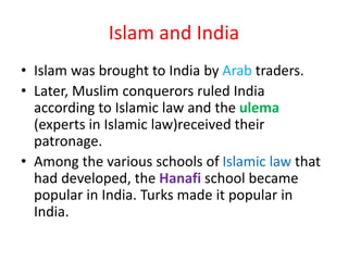 Islam and India
• Islam was brought to India by Arab traders.
• Later, Muslim conquerors ruled India
according to Islamic law and the ulema
(experts in Islamic law)received their
patronage.
• Among the various schools of Islamic law that
had developed, the Hanafi school became
popular in India. Turks made it popular in
India.
 