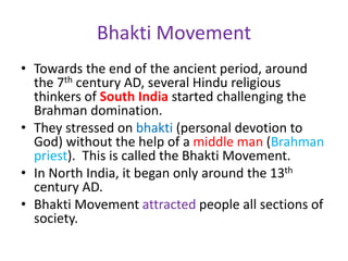 Bhakti Movement
• Towards the end of the ancient period, around
the 7th century AD, several Hindu religious
thinkers of South India started challenging the
Brahman domination.
• They stressed on bhakti (personal devotion to
God) without the help of a middle man (Brahman
priest). This is called the Bhakti Movement.
• In North India, it began only around the 13th
century AD.
• Bhakti Movement attracted people all sections of
society.
 