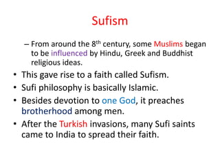 Sufism
– From around the 8th century, some Muslims began
to be influenced by Hindu, Greek and Buddhist
religious ideas.
• This gave rise to a faith called Sufism.
• Sufi philosophy is basically Islamic.
• Besides devotion to one God, it preaches
brotherhood among men.
• After the Turkish invasions, many Sufi saints
came to India to spread their faith.
 