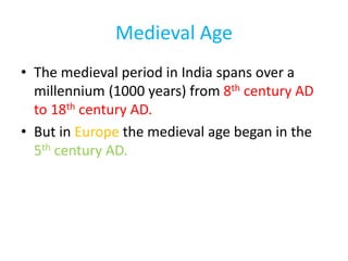 Medieval Age
• The medieval period in India spans over a
millennium (1000 years) from 8th century AD
to 18th century AD.
• But in Europe the medieval age began in the
5th century AD.
 