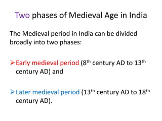 Two phases of Medieval Age in India
The Medieval period in India can be divided
broadly into two phases:
Early medieval period (8th century AD to 13th
century AD) and
Later medieval period (13th century AD to 18th
century AD).
 