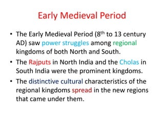 Early Medieval Period
• The Early Medieval Period (8th to 13 century
AD) saw power struggles among regional
kingdoms of both North and South.
• The Rajputs in North India and the Cholas in
South India were the prominent kingdoms.
• The distinctive cultural characteristics of the
regional kingdoms spread in the new regions
that came under them.
 