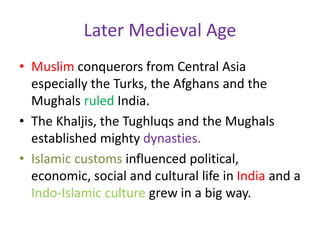 Later Medieval Age
• Muslim conquerors from Central Asia
especially the Turks, the Afghans and the
Mughals ruled India.
• The Khaljis, the Tughluqs and the Mughals
established mighty dynasties.
• Islamic customs influenced political,
economic, social and cultural life in India and a
Indo-Islamic culture grew in a big way.
 