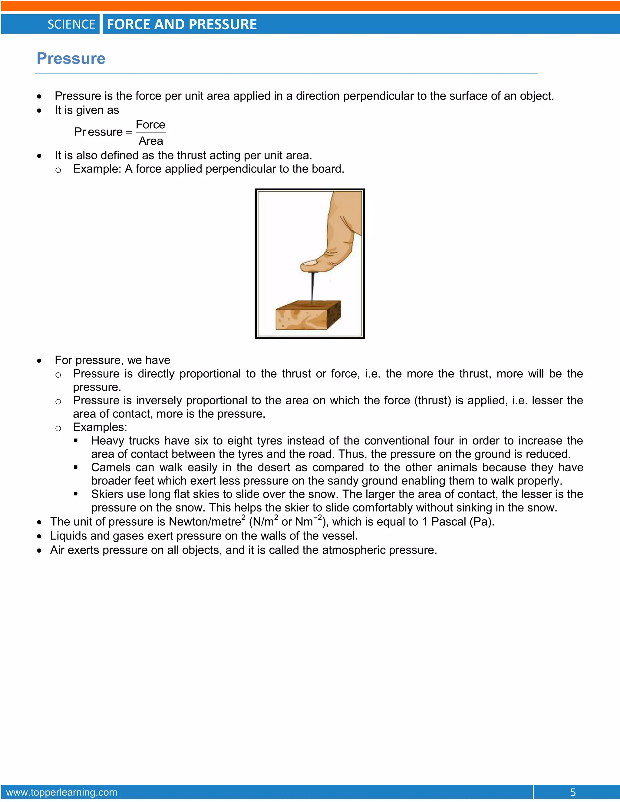SCIENCE FORCE AND PRESSURE
www.topperlearning.com 5
Pressure
 Pressure is the force per unit area applied in a direction perpendicular to the surface of an object.
 It is given as
Force
Pr essure
Area

 It is also defined as the thrust acting per unit area.
o Example: A force applied perpendicular to the board.
 For pressure, we have
o Pressure is directly proportional to the thrust or force, i.e. the more the thrust, more will be the
pressure.
o Pressure is inversely proportional to the area on which the force (thrust) is applied, i.e. lesser the
area of contact, more is the pressure.
o Examples:
 Heavy trucks have six to eight tyres instead of the conventional four in order to increase the
area of contact between the tyres and the road. Thus, the pressure on the ground is reduced.
 Camels can walk easily in the desert as compared to the other animals because they have
broader feet which exert less pressure on the sandy ground enabling them to walk properly.
 Skiers use long flat skies to slide over the snow. The larger the area of contact, the lesser is the
pressure on the snow. This helps the skier to slide comfortably without sinking in the snow.
 The unit of pressure is Newton/metre2
(N/m2
or Nm−2
), which is equal to 1 Pascal (Pa).
 Liquids and gases exert pressure on the walls of the vessel.
 Air exerts pressure on all objects, and it is called the atmospheric pressure.
 