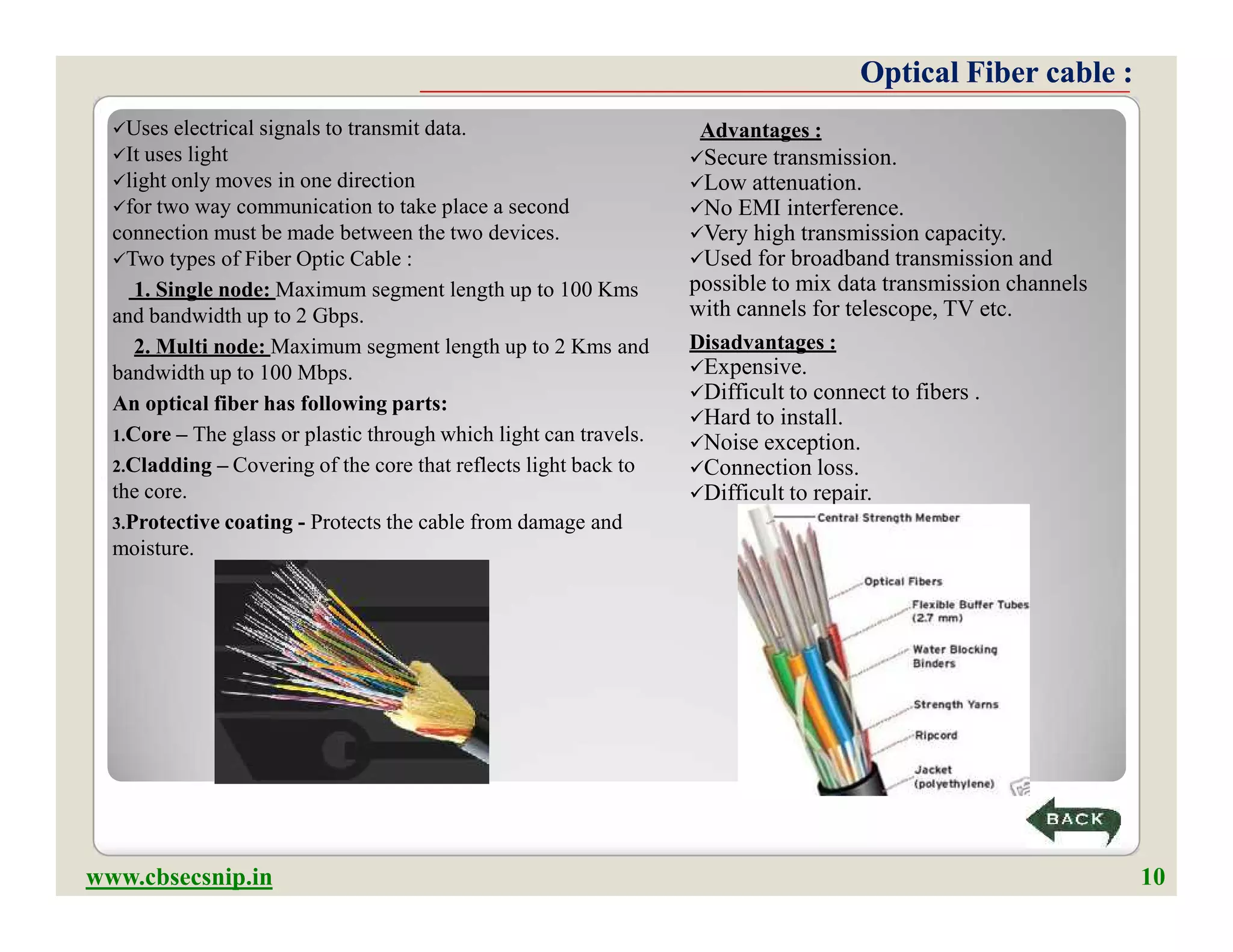 Optical Fiber cable :Optical Fiber cable :
Uses electrical signals to transmit data.
It uses light
light only moves in one direction
for two way communication to take place a second
connection must be made between the two devices.
Two types of Fiber Optic Cable :
1. Single node: Maximum segment length up to 100 Kms
and bandwidth up to 2 Gbps.
2. Multi node: Maximum segment length up to 2 Kms and
bandwidth up to 100 Mbps.
An optical fiber has following parts:
1.Core – The glass or plastic through which light can travels.
2.Cladding – Covering of the core that reflects light back to
the core.
3.Protective coating - Protects the cable from damage and
moisture.
Advantages :
Secure transmission.
Low attenuation.
No EMI interference.
Very high transmission capacity.
Used for broadband transmission and
possible to mix data transmission channels
with cannels for telescope, TV etc.
Disadvantages :
Expensive.
Difficult to connect to fibers .
Hard to install.
Noise exception.
Connection loss.
Difficult to repair.
Uses electrical signals to transmit data.
It uses light
light only moves in one direction
for two way communication to take place a second
connection must be made between the two devices.
Two types of Fiber Optic Cable :
1. Single node: Maximum segment length up to 100 Kms
and bandwidth up to 2 Gbps.
2. Multi node: Maximum segment length up to 2 Kms and
bandwidth up to 100 Mbps.
An optical fiber has following parts:
1.Core – The glass or plastic through which light can travels.
2.Cladding – Covering of the core that reflects light back to
the core.
3.Protective coating - Protects the cable from damage and
moisture.
Advantages :
Secure transmission.
Low attenuation.
No EMI interference.
Very high transmission capacity.
Used for broadband transmission and
possible to mix data transmission channels
with cannels for telescope, TV etc.
Disadvantages :
Expensive.
Difficult to connect to fibers .
Hard to install.
Noise exception.
Connection loss.
Difficult to repair.
www.cbsecsnip.in 10
 