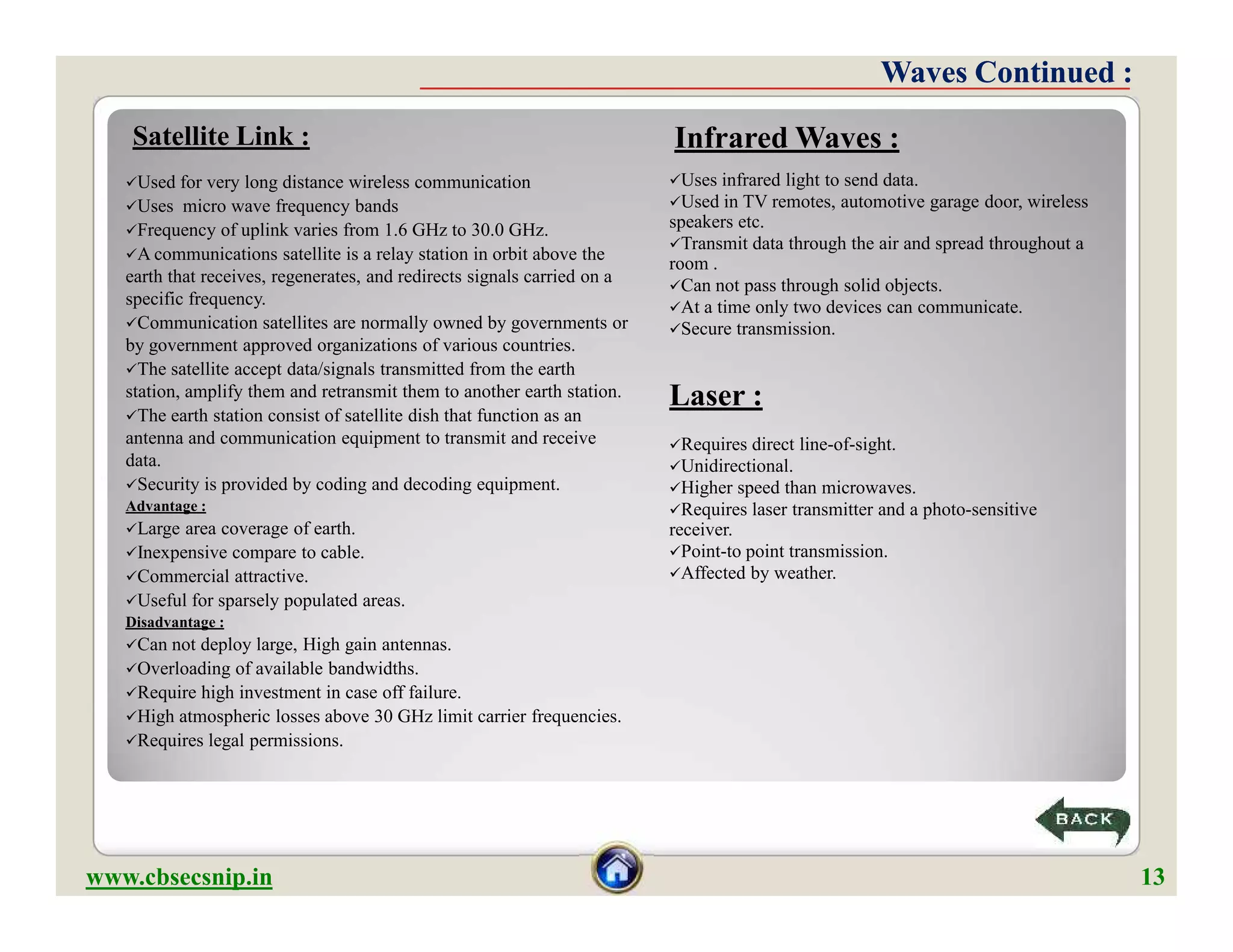 Satellite Link :
Used for very long distance wireless communication
Uses micro wave frequency bands
Frequency of uplink varies from 1.6 GHz to 30.0 GHz.
A communications satellite is a relay station in orbit above the
earth that receives, regenerates, and redirects signals carried on a
specific frequency.
Communication satellites are normally owned by governments or
by government approved organizations of various countries.
The satellite accept data/signals transmitted from the earth
station, amplify them and retransmit them to another earth station.
The earth station consist of satellite dish that function as an
antenna and communication equipment to transmit and receive
data.
Security is provided by coding and decoding equipment.
Advantage :
Large area coverage of earth.
Inexpensive compare to cable.
Commercial attractive.
Useful for sparsely populated areas.
Disadvantage :
Can not deploy large, High gain antennas.
Overloading of available bandwidths.
Require high investment in case off failure.
High atmospheric losses above 30 GHz limit carrier frequencies.
Requires legal permissions.
Uses infrared light to send data.
Used in TV remotes, automotive garage door, wireless
speakers etc.
Transmit data through the air and spread throughout a
room .
Can not pass through solid objects.
At a time only two devices can communicate.
Secure transmission.
Laser :
Requires direct line-of-sight.
Unidirectional.
Higher speed than microwaves.
Requires laser transmitter and a photo-sensitive
receiver.
Point-to point transmission.
Affected by weather.
Infrared Waves :
Waves Continued :Waves Continued :
Used for very long distance wireless communication
Uses micro wave frequency bands
Frequency of uplink varies from 1.6 GHz to 30.0 GHz.
A communications satellite is a relay station in orbit above the
earth that receives, regenerates, and redirects signals carried on a
specific frequency.
Communication satellites are normally owned by governments or
by government approved organizations of various countries.
The satellite accept data/signals transmitted from the earth
station, amplify them and retransmit them to another earth station.
The earth station consist of satellite dish that function as an
antenna and communication equipment to transmit and receive
data.
Security is provided by coding and decoding equipment.
Advantage :
Large area coverage of earth.
Inexpensive compare to cable.
Commercial attractive.
Useful for sparsely populated areas.
Disadvantage :
Can not deploy large, High gain antennas.
Overloading of available bandwidths.
Require high investment in case off failure.
High atmospheric losses above 30 GHz limit carrier frequencies.
Requires legal permissions.
Uses infrared light to send data.
Used in TV remotes, automotive garage door, wireless
speakers etc.
Transmit data through the air and spread throughout a
room .
Can not pass through solid objects.
At a time only two devices can communicate.
Secure transmission.
Laser :
Requires direct line-of-sight.
Unidirectional.
Higher speed than microwaves.
Requires laser transmitter and a photo-sensitive
receiver.
Point-to point transmission.
Affected by weather.
www.cbsecsnip.in 13
 