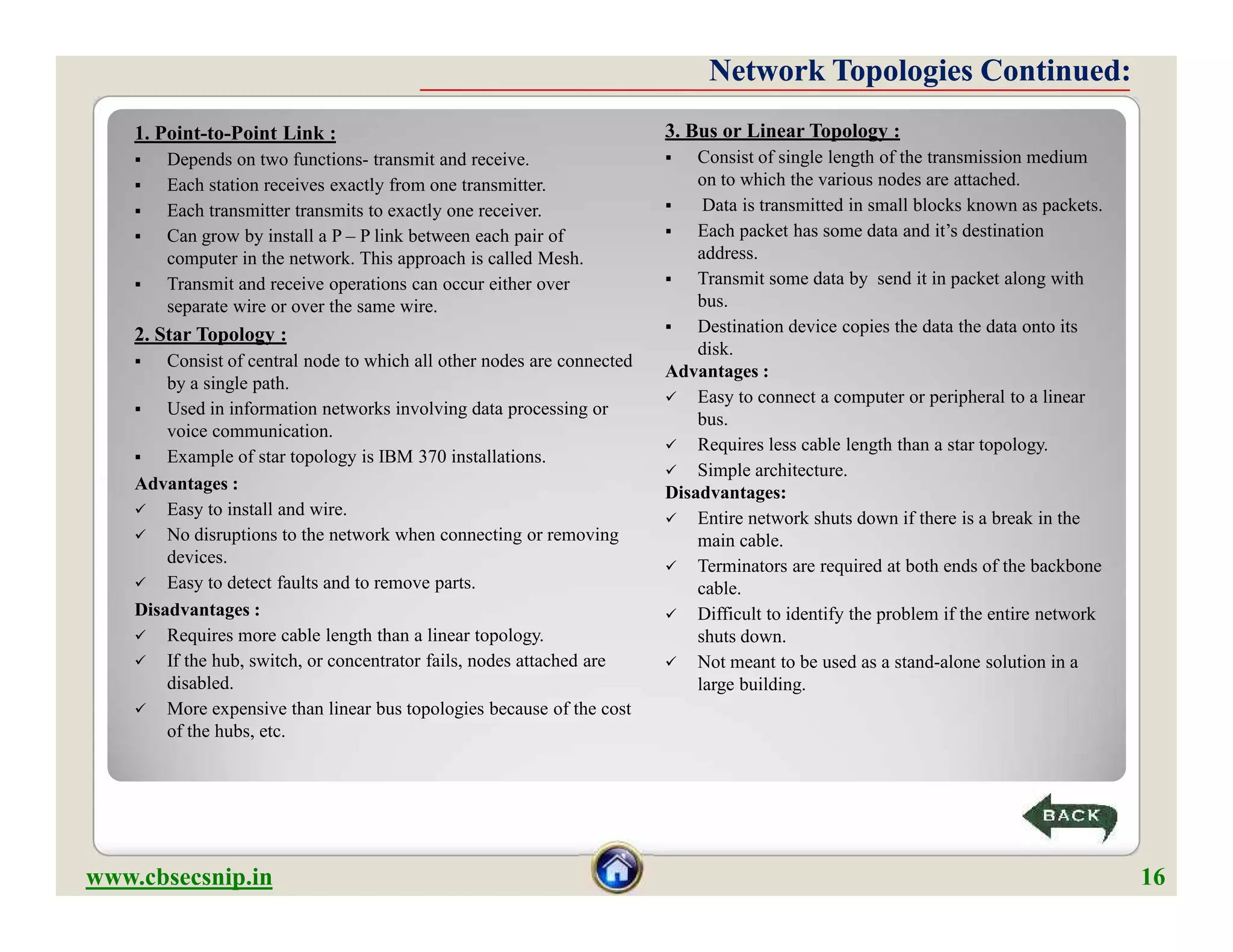 1. Point-to-Point Link :
 Depends on two functions- transmit and receive.
 Each station receives exactly from one transmitter.
 Each transmitter transmits to exactly one receiver.
 Can grow by install a P – P link between each pair of
computer in the network. This approach is called Mesh.
 Transmit and receive operations can occur either over
separate wire or over the same wire.
2. Star Topology :
 Consist of central node to which all other nodes are connected
by a single path.
 Used in information networks involving data processing or
voice communication.
 Example of star topology is IBM 370 installations.
Advantages :
 Easy to install and wire.
 No disruptions to the network when connecting or removing
devices.
 Easy to detect faults and to remove parts.
Disadvantages :
 Requires more cable length than a linear topology.
 If the hub, switch, or concentrator fails, nodes attached are
disabled.
 More expensive than linear bus topologies because of the cost
of the hubs, etc.
Network Topologies Continued:Network Topologies Continued:
3. Bus or Linear Topology :
 Consist of single length of the transmission medium
on to which the various nodes are attached.
 Data is transmitted in small blocks known as packets.
 Each packet has some data and it’s destination
address.
 Transmit some data by send it in packet along with
bus.
 Destination device copies the data the data onto its
disk.
Advantages :
 Easy to connect a computer or peripheral to a linear
bus.
 Requires less cable length than a star topology.
 Simple architecture.
Disadvantages:
 Entire network shuts down if there is a break in the
main cable.
 Terminators are required at both ends of the backbone
cable.
 Difficult to identify the problem if the entire network
shuts down.
 Not meant to be used as a stand-alone solution in a
large building.
1. Point-to-Point Link :
 Depends on two functions- transmit and receive.
 Each station receives exactly from one transmitter.
 Each transmitter transmits to exactly one receiver.
 Can grow by install a P – P link between each pair of
computer in the network. This approach is called Mesh.
 Transmit and receive operations can occur either over
separate wire or over the same wire.
2. Star Topology :
 Consist of central node to which all other nodes are connected
by a single path.
 Used in information networks involving data processing or
voice communication.
 Example of star topology is IBM 370 installations.
Advantages :
 Easy to install and wire.
 No disruptions to the network when connecting or removing
devices.
 Easy to detect faults and to remove parts.
Disadvantages :
 Requires more cable length than a linear topology.
 If the hub, switch, or concentrator fails, nodes attached are
disabled.
 More expensive than linear bus topologies because of the cost
of the hubs, etc.
www.cbsecsnip.in 16
3. Bus or Linear Topology :
 Consist of single length of the transmission medium
on to which the various nodes are attached.
 Data is transmitted in small blocks known as packets.
 Each packet has some data and it’s destination
address.
 Transmit some data by send it in packet along with
bus.
 Destination device copies the data the data onto its
disk.
Advantages :
 Easy to connect a computer or peripheral to a linear
bus.
 Requires less cable length than a star topology.
 Simple architecture.
Disadvantages:
 Entire network shuts down if there is a break in the
main cable.
 Terminators are required at both ends of the backbone
cable.
 Difficult to identify the problem if the entire network
shuts down.
 Not meant to be used as a stand-alone solution in a
large building.
 
