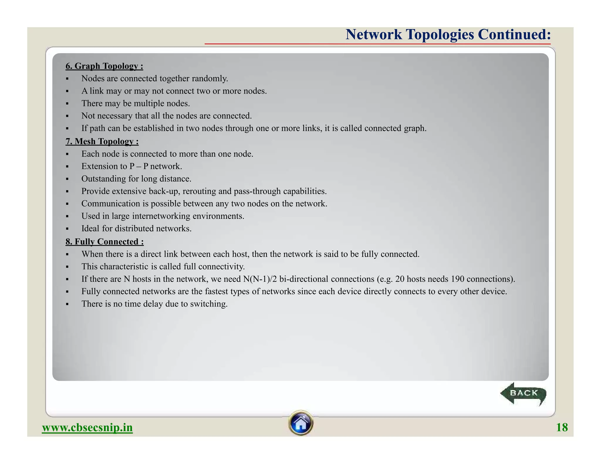 6. Graph Topology :
 Nodes are connected together randomly.
 A link may or may not connect two or more nodes.
 There may be multiple nodes.
 Not necessary that all the nodes are connected.
 If path can be established in two nodes through one or more links, it is called connected graph.
7. Mesh Topology :
 Each node is connected to more than one node.
 Extension to P – P network.
 Outstanding for long distance.
 Provide extensive back-up, rerouting and pass-through capabilities.
 Communication is possible between any two nodes on the network.
 Used in large internetworking environments.
 Ideal for distributed networks.
8. Fully Connected :
 When there is a direct link between each host, then the network is said to be fully connected.
 This characteristic is called full connectivity.
 If there are N hosts in the network, we need N(N-1)/2 bi-directional connections (e.g. 20 hosts needs 190 connections).
 Fully connected networks are the fastest types of networks since each device directly connects to every other device.
 There is no time delay due to switching.
Network Topologies Continued:Network Topologies Continued:
6. Graph Topology :
 Nodes are connected together randomly.
 A link may or may not connect two or more nodes.
 There may be multiple nodes.
 Not necessary that all the nodes are connected.
 If path can be established in two nodes through one or more links, it is called connected graph.
7. Mesh Topology :
 Each node is connected to more than one node.
 Extension to P – P network.
 Outstanding for long distance.
 Provide extensive back-up, rerouting and pass-through capabilities.
 Communication is possible between any two nodes on the network.
 Used in large internetworking environments.
 Ideal for distributed networks.
8. Fully Connected :
 When there is a direct link between each host, then the network is said to be fully connected.
 This characteristic is called full connectivity.
 If there are N hosts in the network, we need N(N-1)/2 bi-directional connections (e.g. 20 hosts needs 190 connections).
 Fully connected networks are the fastest types of networks since each device directly connects to every other device.
 There is no time delay due to switching.
www.cbsecsnip.in 18
 