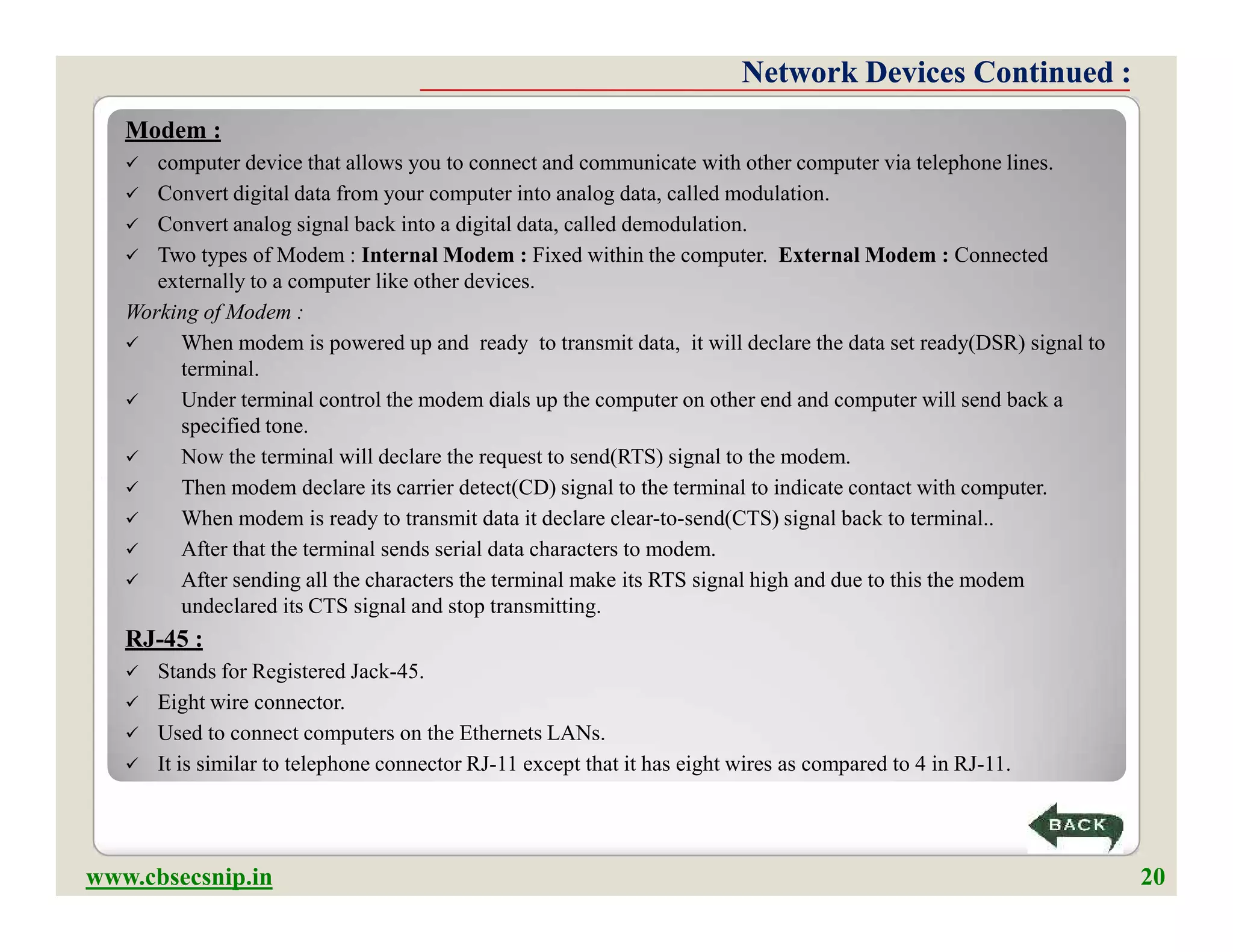Modem :
 computer device that allows you to connect and communicate with other computer via telephone lines.
 Convert digital data from your computer into analog data, called modulation.
 Convert analog signal back into a digital data, called demodulation.
 Two types of Modem : Internal Modem : Fixed within the computer. External Modem : Connected
externally to a computer like other devices.
Working of Modem :
 When modem is powered up and ready to transmit data, it will declare the data set ready(DSR) signal to
terminal.
 Under terminal control the modem dials up the computer on other end and computer will send back a
specified tone.
 Now the terminal will declare the request to send(RTS) signal to the modem.
 Then modem declare its carrier detect(CD) signal to the terminal to indicate contact with computer.
 When modem is ready to transmit data it declare clear-to-send(CTS) signal back to terminal..
 After that the terminal sends serial data characters to modem.
 After sending all the characters the terminal make its RTS signal high and due to this the modem
undeclared its CTS signal and stop transmitting.
RJ-45 :
 Stands for Registered Jack-45.
 Eight wire connector.
 Used to connect computers on the Ethernets LANs.
 It is similar to telephone connector RJ-11 except that it has eight wires as compared to 4 in RJ-11.
Network Devices Continued :Network Devices Continued :
Modem :
 computer device that allows you to connect and communicate with other computer via telephone lines.
 Convert digital data from your computer into analog data, called modulation.
 Convert analog signal back into a digital data, called demodulation.
 Two types of Modem : Internal Modem : Fixed within the computer. External Modem : Connected
externally to a computer like other devices.
Working of Modem :
 When modem is powered up and ready to transmit data, it will declare the data set ready(DSR) signal to
terminal.
 Under terminal control the modem dials up the computer on other end and computer will send back a
specified tone.
 Now the terminal will declare the request to send(RTS) signal to the modem.
 Then modem declare its carrier detect(CD) signal to the terminal to indicate contact with computer.
 When modem is ready to transmit data it declare clear-to-send(CTS) signal back to terminal..
 After that the terminal sends serial data characters to modem.
 After sending all the characters the terminal make its RTS signal high and due to this the modem
undeclared its CTS signal and stop transmitting.
RJ-45 :
 Stands for Registered Jack-45.
 Eight wire connector.
 Used to connect computers on the Ethernets LANs.
 It is similar to telephone connector RJ-11 except that it has eight wires as compared to 4 in RJ-11.
www.cbsecsnip.in 20
 