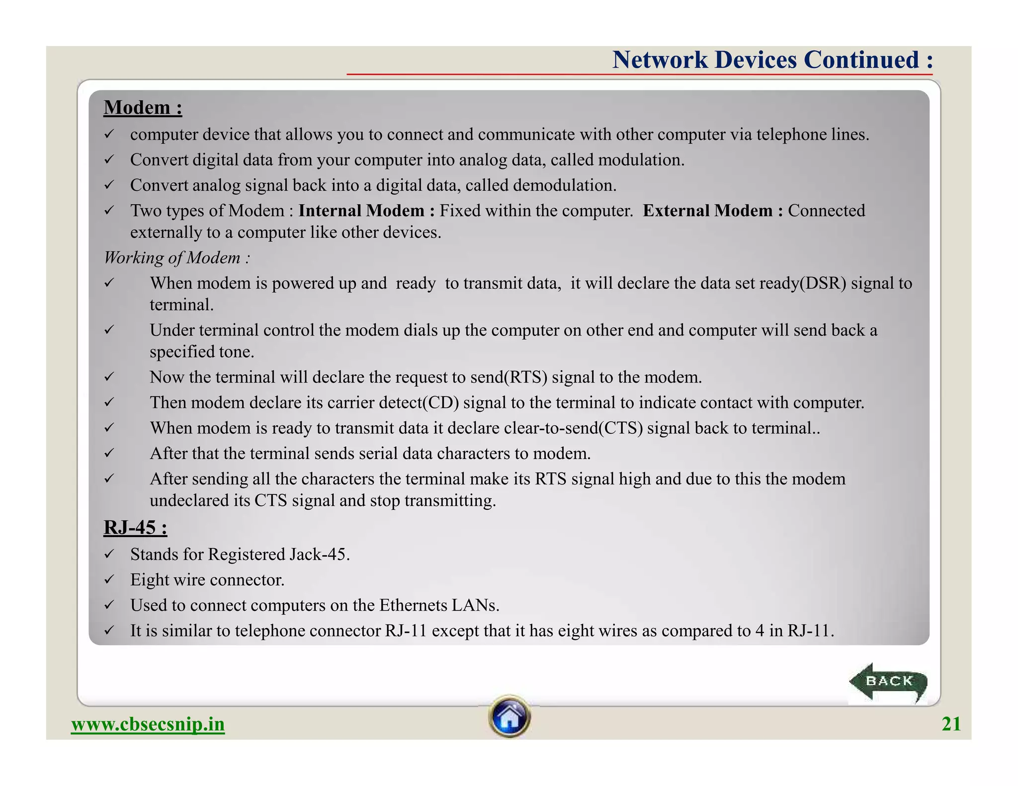 Modem :
 computer device that allows you to connect and communicate with other computer via telephone lines.
 Convert digital data from your computer into analog data, called modulation.
 Convert analog signal back into a digital data, called demodulation.
 Two types of Modem : Internal Modem : Fixed within the computer. External Modem : Connected
externally to a computer like other devices.
Working of Modem :
 When modem is powered up and ready to transmit data, it will declare the data set ready(DSR) signal to
terminal.
 Under terminal control the modem dials up the computer on other end and computer will send back a
specified tone.
 Now the terminal will declare the request to send(RTS) signal to the modem.
 Then modem declare its carrier detect(CD) signal to the terminal to indicate contact with computer.
 When modem is ready to transmit data it declare clear-to-send(CTS) signal back to terminal..
 After that the terminal sends serial data characters to modem.
 After sending all the characters the terminal make its RTS signal high and due to this the modem
undeclared its CTS signal and stop transmitting.
RJ-45 :
 Stands for Registered Jack-45.
 Eight wire connector.
 Used to connect computers on the Ethernets LANs.
 It is similar to telephone connector RJ-11 except that it has eight wires as compared to 4 in RJ-11.
Network Devices Continued :Network Devices Continued :
Modem :
 computer device that allows you to connect and communicate with other computer via telephone lines.
 Convert digital data from your computer into analog data, called modulation.
 Convert analog signal back into a digital data, called demodulation.
 Two types of Modem : Internal Modem : Fixed within the computer. External Modem : Connected
externally to a computer like other devices.
Working of Modem :
 When modem is powered up and ready to transmit data, it will declare the data set ready(DSR) signal to
terminal.
 Under terminal control the modem dials up the computer on other end and computer will send back a
specified tone.
 Now the terminal will declare the request to send(RTS) signal to the modem.
 Then modem declare its carrier detect(CD) signal to the terminal to indicate contact with computer.
 When modem is ready to transmit data it declare clear-to-send(CTS) signal back to terminal..
 After that the terminal sends serial data characters to modem.
 After sending all the characters the terminal make its RTS signal high and due to this the modem
undeclared its CTS signal and stop transmitting.
RJ-45 :
 Stands for Registered Jack-45.
 Eight wire connector.
 Used to connect computers on the Ethernets LANs.
 It is similar to telephone connector RJ-11 except that it has eight wires as compared to 4 in RJ-11.
www.cbsecsnip.in 21
 