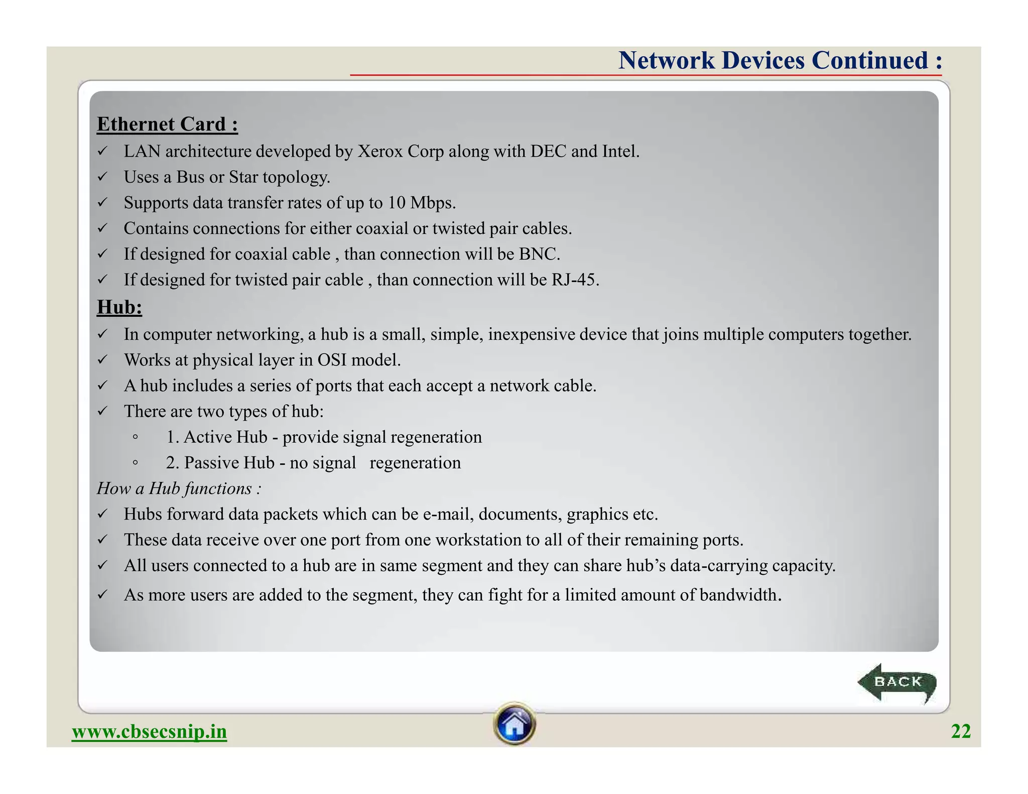 Ethernet Card :
 LAN architecture developed by Xerox Corp along with DEC and Intel.
 Uses a Bus or Star topology.
 Supports data transfer rates of up to 10 Mbps.
 Contains connections for either coaxial or twisted pair cables.
 If designed for coaxial cable , than connection will be BNC.
 If designed for twisted pair cable , than connection will be RJ-45.
Hub:
 In computer networking, a hub is a small, simple, inexpensive device that joins multiple computers together.
 Works at physical layer in OSI model.
 A hub includes a series of ports that each accept a network cable.
 There are two types of hub:
◦ 1. Active Hub - provide signal regeneration
◦ 2. Passive Hub - no signal regeneration
How a Hub functions :
 Hubs forward data packets which can be e-mail, documents, graphics etc.
 These data receive over one port from one workstation to all of their remaining ports.
 All users connected to a hub are in same segment and they can share hub’s data-carrying capacity.
 As more users are added to the segment, they can fight for a limited amount of bandwidth.
Network Devices Continued :Network Devices Continued :
Ethernet Card :
 LAN architecture developed by Xerox Corp along with DEC and Intel.
 Uses a Bus or Star topology.
 Supports data transfer rates of up to 10 Mbps.
 Contains connections for either coaxial or twisted pair cables.
 If designed for coaxial cable , than connection will be BNC.
 If designed for twisted pair cable , than connection will be RJ-45.
Hub:
 In computer networking, a hub is a small, simple, inexpensive device that joins multiple computers together.
 Works at physical layer in OSI model.
 A hub includes a series of ports that each accept a network cable.
 There are two types of hub:
◦ 1. Active Hub - provide signal regeneration
◦ 2. Passive Hub - no signal regeneration
How a Hub functions :
 Hubs forward data packets which can be e-mail, documents, graphics etc.
 These data receive over one port from one workstation to all of their remaining ports.
 All users connected to a hub are in same segment and they can share hub’s data-carrying capacity.
 As more users are added to the segment, they can fight for a limited amount of bandwidth.
www.cbsecsnip.in 22
 