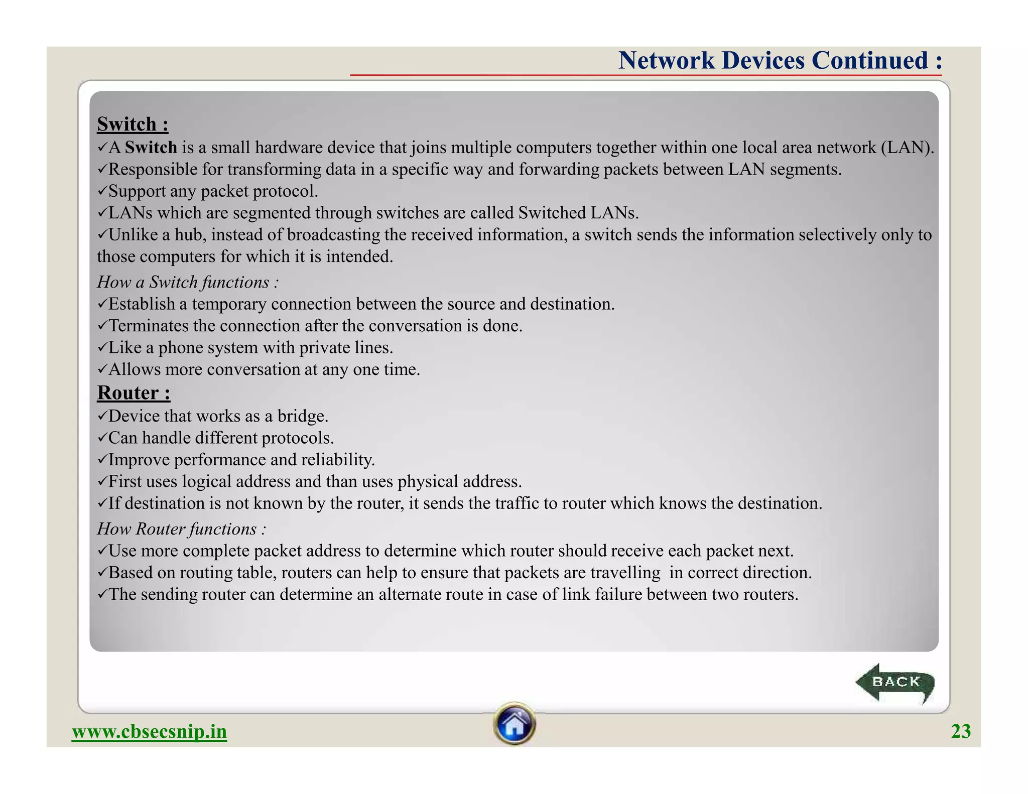 Switch :
A Switch is a small hardware device that joins multiple computers together within one local area network (LAN).
Responsible for transforming data in a specific way and forwarding packets between LAN segments.
Support any packet protocol.
LANs which are segmented through switches are called Switched LANs.
Unlike a hub, instead of broadcasting the received information, a switch sends the information selectively only to
those computers for which it is intended.
How a Switch functions :
Establish a temporary connection between the source and destination.
Terminates the connection after the conversation is done.
Like a phone system with private lines.
Allows more conversation at any one time.
Router :
Device that works as a bridge.
Can handle different protocols.
Improve performance and reliability.
First uses logical address and than uses physical address.
If destination is not known by the router, it sends the traffic to router which knows the destination.
How Router functions :
Use more complete packet address to determine which router should receive each packet next.
Based on routing table, routers can help to ensure that packets are travelling in correct direction.
The sending router can determine an alternate route in case of link failure between two routers.
Network Devices Continued :Network Devices Continued :
Switch :
A Switch is a small hardware device that joins multiple computers together within one local area network (LAN).
Responsible for transforming data in a specific way and forwarding packets between LAN segments.
Support any packet protocol.
LANs which are segmented through switches are called Switched LANs.
Unlike a hub, instead of broadcasting the received information, a switch sends the information selectively only to
those computers for which it is intended.
How a Switch functions :
Establish a temporary connection between the source and destination.
Terminates the connection after the conversation is done.
Like a phone system with private lines.
Allows more conversation at any one time.
Router :
Device that works as a bridge.
Can handle different protocols.
Improve performance and reliability.
First uses logical address and than uses physical address.
If destination is not known by the router, it sends the traffic to router which knows the destination.
How Router functions :
Use more complete packet address to determine which router should receive each packet next.
Based on routing table, routers can help to ensure that packets are travelling in correct direction.
The sending router can determine an alternate route in case of link failure between two routers.
www.cbsecsnip.in 23
 