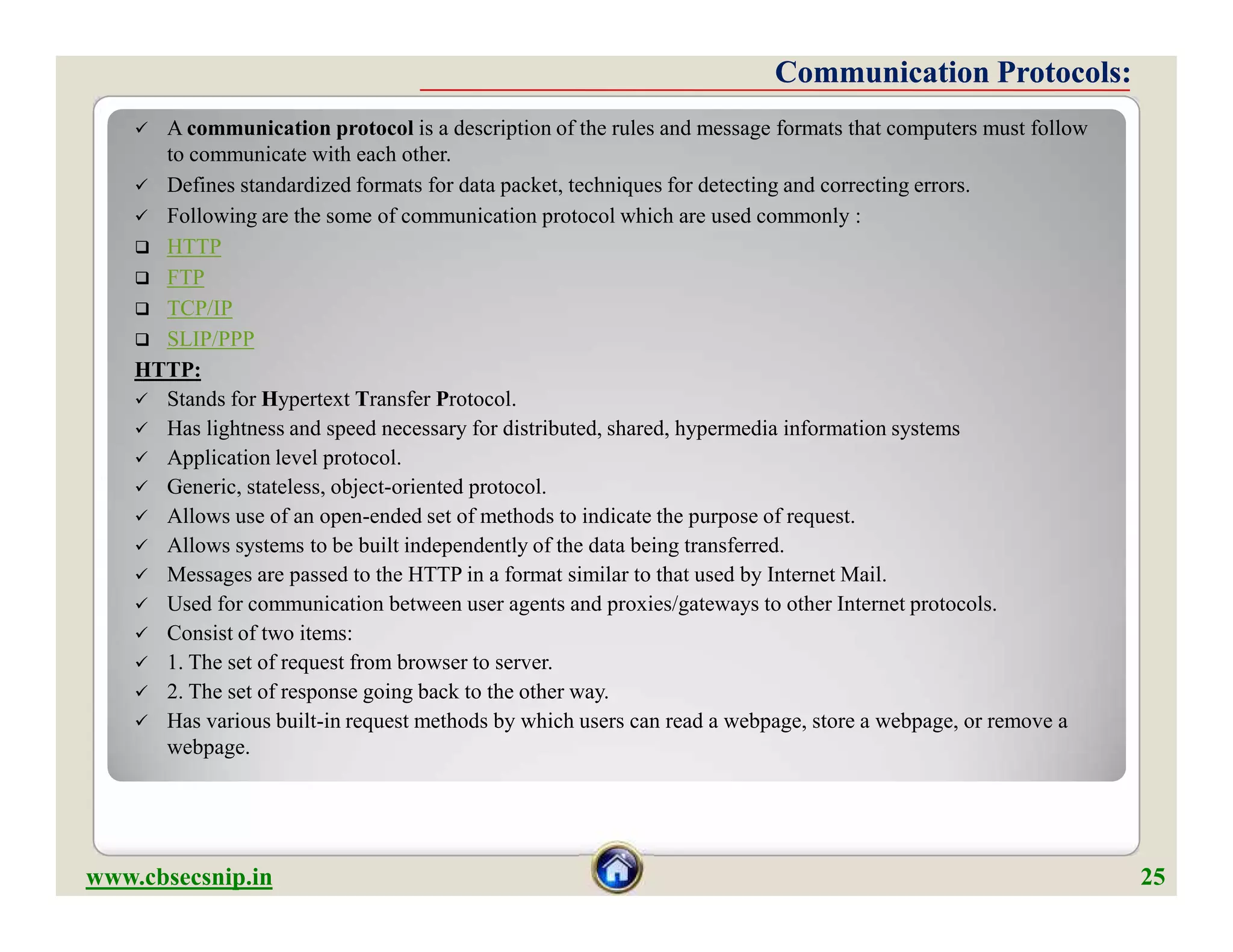  A communication protocol is a description of the rules and message formats that computers must follow
to communicate with each other.
 Defines standardized formats for data packet, techniques for detecting and correcting errors.
 Following are the some of communication protocol which are used commonly :
 HTTP
 FTP
 TCP/IP
 SLIP/PPP
HTTP:
 Stands for Hypertext Transfer Protocol.
 Has lightness and speed necessary for distributed, shared, hypermedia information systems
 Application level protocol.
 Generic, stateless, object-oriented protocol.
 Allows use of an open-ended set of methods to indicate the purpose of request.
 Allows systems to be built independently of the data being transferred.
 Messages are passed to the HTTP in a format similar to that used by Internet Mail.
 Used for communication between user agents and proxies/gateways to other Internet protocols.
 Consist of two items:
 1. The set of request from browser to server.
 2. The set of response going back to the other way.
 Has various built-in request methods by which users can read a webpage, store a webpage, or remove a
webpage.
Communication Protocols:Communication Protocols:
 A communication protocol is a description of the rules and message formats that computers must follow
to communicate with each other.
 Defines standardized formats for data packet, techniques for detecting and correcting errors.
 Following are the some of communication protocol which are used commonly :
 HTTP
 FTP
 TCP/IP
 SLIP/PPP
HTTP:
 Stands for Hypertext Transfer Protocol.
 Has lightness and speed necessary for distributed, shared, hypermedia information systems
 Application level protocol.
 Generic, stateless, object-oriented protocol.
 Allows use of an open-ended set of methods to indicate the purpose of request.
 Allows systems to be built independently of the data being transferred.
 Messages are passed to the HTTP in a format similar to that used by Internet Mail.
 Used for communication between user agents and proxies/gateways to other Internet protocols.
 Consist of two items:
 1. The set of request from browser to server.
 2. The set of response going back to the other way.
 Has various built-in request methods by which users can read a webpage, store a webpage, or remove a
webpage.
www.cbsecsnip.in 25
 