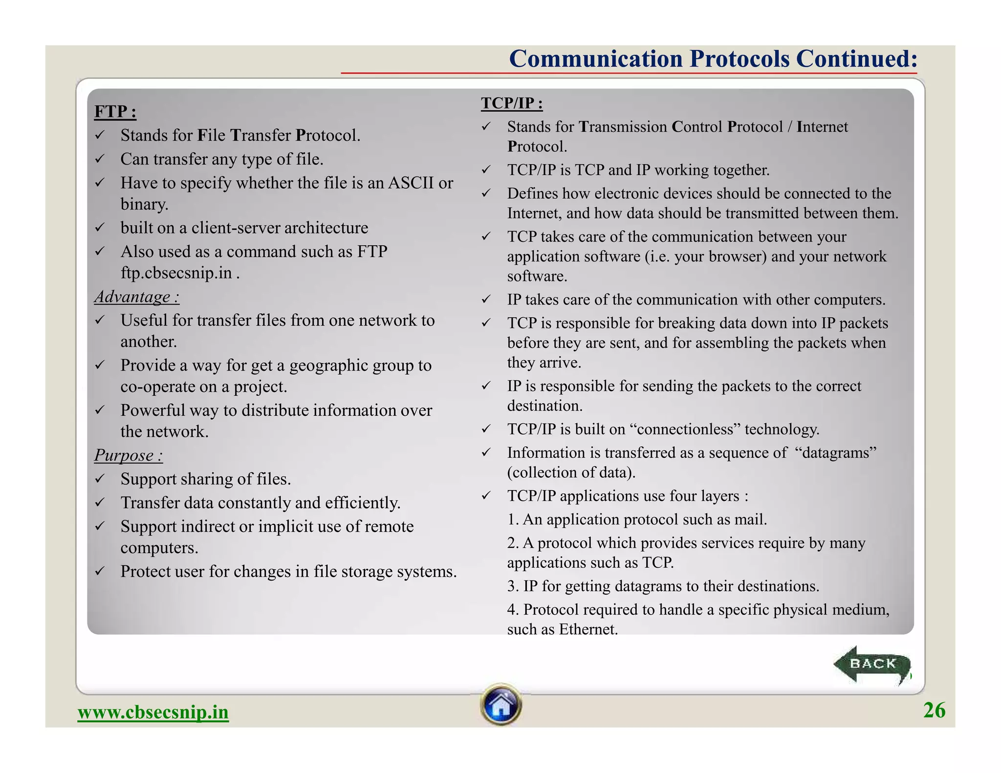 FTP :
 Stands for File Transfer Protocol.
 Can transfer any type of file.
 Have to specify whether the file is an ASCII or
binary.
 built on a client-server architecture
 Also used as a command such as FTP
ftp.cbsecsnip.in .
Advantage :
 Useful for transfer files from one network to
another.
 Provide a way for get a geographic group to
co-operate on a project.
 Powerful way to distribute information over
the network.
Purpose :
 Support sharing of files.
 Transfer data constantly and efficiently.
 Support indirect or implicit use of remote
computers.
 Protect user for changes in file storage systems.
TCP/IP :
 Stands for Transmission Control Protocol / Internet
Protocol.
 TCP/IP is TCP and IP working together.
 Defines how electronic devices should be connected to the
Internet, and how data should be transmitted between them.
 TCP takes care of the communication between your
application software (i.e. your browser) and your network
software.
 IP takes care of the communication with other computers.
 TCP is responsible for breaking data down into IP packets
before they are sent, and for assembling the packets when
they arrive.
 IP is responsible for sending the packets to the correct
destination.
 TCP/IP is built on “connectionless” technology.
 Information is transferred as a sequence of “datagrams”
(collection of data).
 TCP/IP applications use four layers :
1. An application protocol such as mail.
2. A protocol which provides services require by many
applications such as TCP.
3. IP for getting datagrams to their destinations.
4. Protocol required to handle a specific physical medium,
such as Ethernet.
Communication Protocols Continued:Communication Protocols Continued:
FTP :
 Stands for File Transfer Protocol.
 Can transfer any type of file.
 Have to specify whether the file is an ASCII or
binary.
 built on a client-server architecture
 Also used as a command such as FTP
ftp.cbsecsnip.in .
Advantage :
 Useful for transfer files from one network to
another.
 Provide a way for get a geographic group to
co-operate on a project.
 Powerful way to distribute information over
the network.
Purpose :
 Support sharing of files.
 Transfer data constantly and efficiently.
 Support indirect or implicit use of remote
computers.
 Protect user for changes in file storage systems.
TCP/IP :
 Stands for Transmission Control Protocol / Internet
Protocol.
 TCP/IP is TCP and IP working together.
 Defines how electronic devices should be connected to the
Internet, and how data should be transmitted between them.
 TCP takes care of the communication between your
application software (i.e. your browser) and your network
software.
 IP takes care of the communication with other computers.
 TCP is responsible for breaking data down into IP packets
before they are sent, and for assembling the packets when
they arrive.
 IP is responsible for sending the packets to the correct
destination.
 TCP/IP is built on “connectionless” technology.
 Information is transferred as a sequence of “datagrams”
(collection of data).
 TCP/IP applications use four layers :
1. An application protocol such as mail.
2. A protocol which provides services require by many
applications such as TCP.
3. IP for getting datagrams to their destinations.
4. Protocol required to handle a specific physical medium,
such as Ethernet.
www.cbsecsnip.in
26
26
 