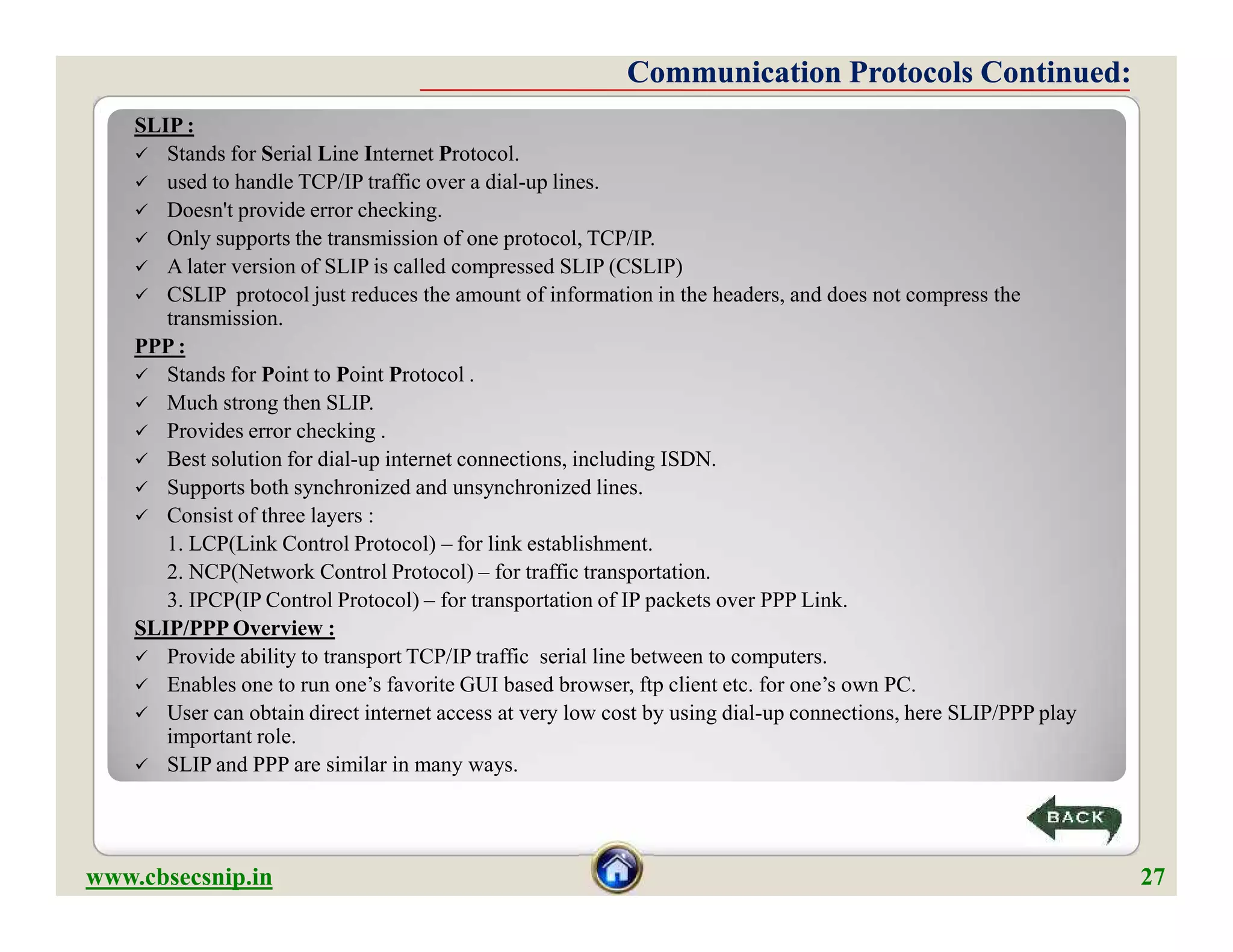 SLIP :
 Stands for Serial Line Internet Protocol.
 used to handle TCP/IP traffic over a dial-up lines.
 Doesn't provide error checking.
 Only supports the transmission of one protocol, TCP/IP.
 A later version of SLIP is called compressed SLIP (CSLIP)
 CSLIP protocol just reduces the amount of information in the headers, and does not compress the
transmission.
PPP :
 Stands for Point to Point Protocol .
 Much strong then SLIP.
 Provides error checking .
 Best solution for dial-up internet connections, including ISDN.
 Supports both synchronized and unsynchronized lines.
 Consist of three layers :
1. LCP(Link Control Protocol) – for link establishment.
2. NCP(Network Control Protocol) – for traffic transportation.
3. IPCP(IP Control Protocol) – for transportation of IP packets over PPP Link.
SLIP/PPP Overview :
 Provide ability to transport TCP/IP traffic serial line between to computers.
 Enables one to run one’s favorite GUI based browser, ftp client etc. for one’s own PC.
 User can obtain direct internet access at very low cost by using dial-up connections, here SLIP/PPP play
important role.
 SLIP and PPP are similar in many ways.
Communication Protocols Continued:Communication Protocols Continued:
SLIP :
 Stands for Serial Line Internet Protocol.
 used to handle TCP/IP traffic over a dial-up lines.
 Doesn't provide error checking.
 Only supports the transmission of one protocol, TCP/IP.
 A later version of SLIP is called compressed SLIP (CSLIP)
 CSLIP protocol just reduces the amount of information in the headers, and does not compress the
transmission.
PPP :
 Stands for Point to Point Protocol .
 Much strong then SLIP.
 Provides error checking .
 Best solution for dial-up internet connections, including ISDN.
 Supports both synchronized and unsynchronized lines.
 Consist of three layers :
1. LCP(Link Control Protocol) – for link establishment.
2. NCP(Network Control Protocol) – for traffic transportation.
3. IPCP(IP Control Protocol) – for transportation of IP packets over PPP Link.
SLIP/PPP Overview :
 Provide ability to transport TCP/IP traffic serial line between to computers.
 Enables one to run one’s favorite GUI based browser, ftp client etc. for one’s own PC.
 User can obtain direct internet access at very low cost by using dial-up connections, here SLIP/PPP play
important role.
 SLIP and PPP are similar in many ways.
www.cbsecsnip.in 27
 