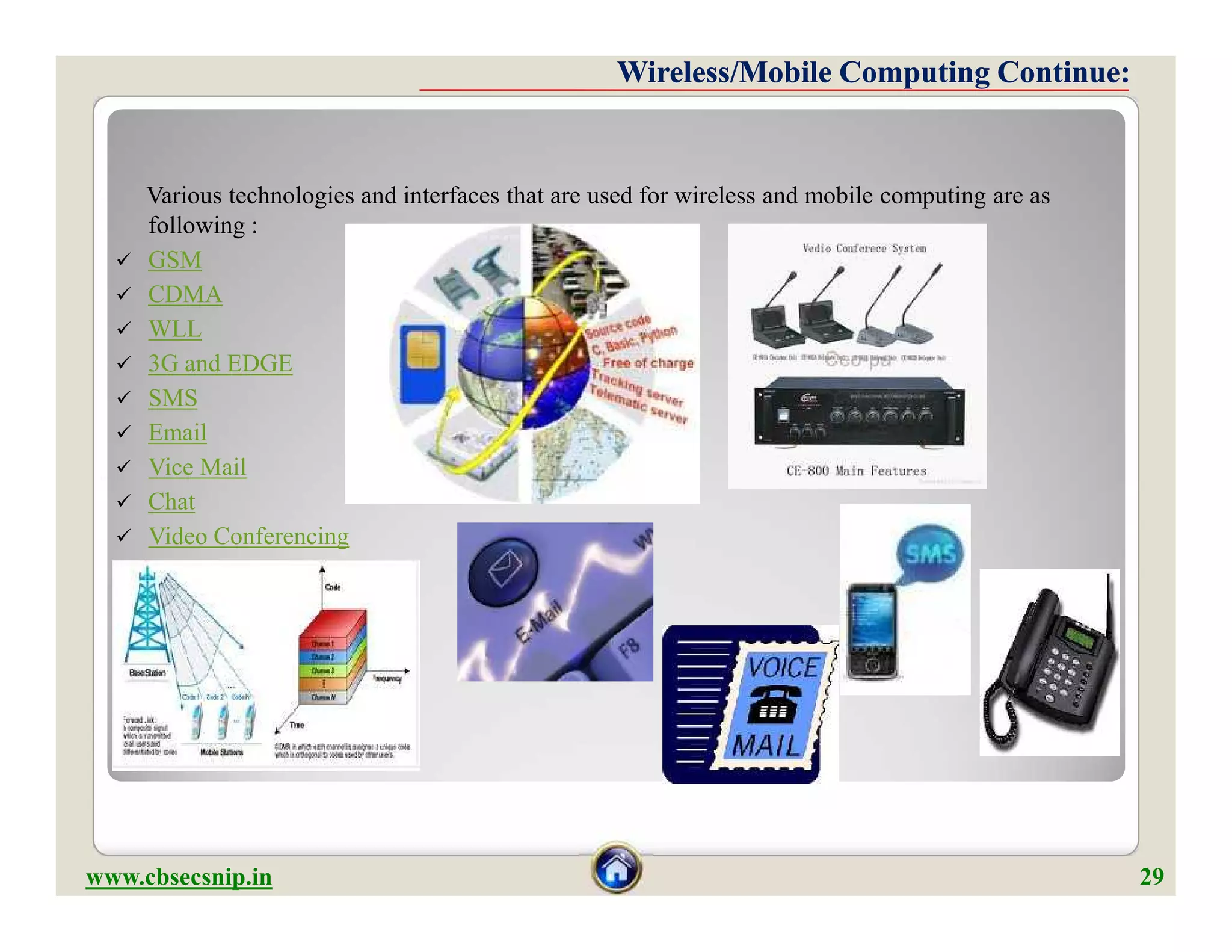 Various technologies and interfaces that are used for wireless and mobile computing are as
following :
 GSM
 CDMA
 WLL
 3G and EDGE
 SMS
 Email
 Vice Mail
 Chat
 Video Conferencing
Wireless/Mobile Computing Continue:Wireless/Mobile Computing Continue:
Various technologies and interfaces that are used for wireless and mobile computing are as
following :
 GSM
 CDMA
 WLL
 3G and EDGE
 SMS
 Email
 Vice Mail
 Chat
 Video Conferencing
www.cbsecsnip.in 29
 