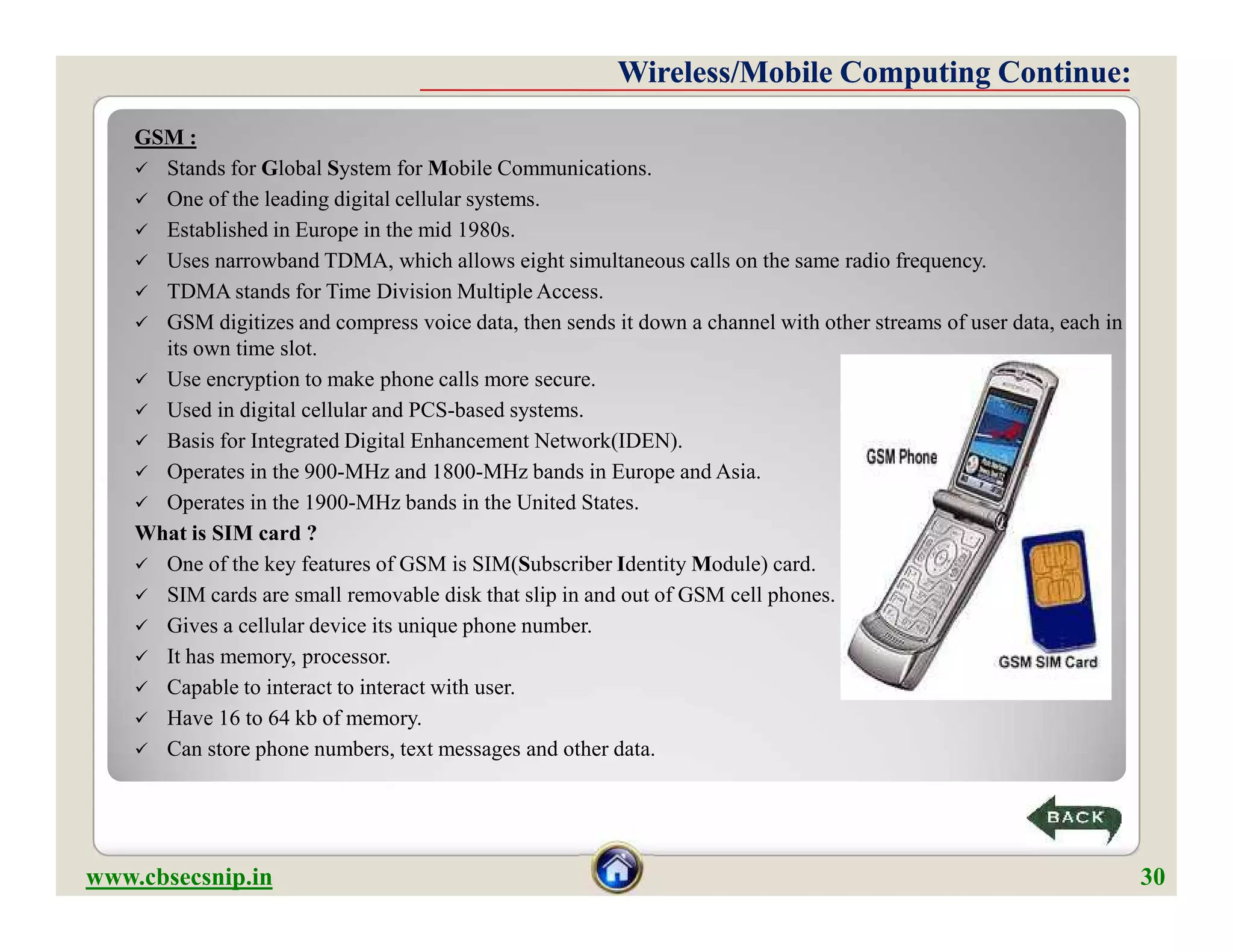 GSM :
 Stands for Global System for Mobile Communications.
 One of the leading digital cellular systems.
 Established in Europe in the mid 1980s.
 Uses narrowband TDMA, which allows eight simultaneous calls on the same radio frequency.
 TDMA stands for Time Division Multiple Access.
 GSM digitizes and compress voice data, then sends it down a channel with other streams of user data, each in
its own time slot.
 Use encryption to make phone calls more secure.
 Used in digital cellular and PCS-based systems.
 Basis for Integrated Digital Enhancement Network(IDEN).
 Operates in the 900-MHz and 1800-MHz bands in Europe and Asia.
 Operates in the 1900-MHz bands in the United States.
What is SIM card ?
 One of the key features of GSM is SIM(Subscriber Identity Module) card.
 SIM cards are small removable disk that slip in and out of GSM cell phones.
 Gives a cellular device its unique phone number.
 It has memory, processor.
 Capable to interact to interact with user.
 Have 16 to 64 kb of memory.
 Can store phone numbers, text messages and other data.
Wireless/Mobile Computing Continue:Wireless/Mobile Computing Continue:
GSM :
 Stands for Global System for Mobile Communications.
 One of the leading digital cellular systems.
 Established in Europe in the mid 1980s.
 Uses narrowband TDMA, which allows eight simultaneous calls on the same radio frequency.
 TDMA stands for Time Division Multiple Access.
 GSM digitizes and compress voice data, then sends it down a channel with other streams of user data, each in
its own time slot.
 Use encryption to make phone calls more secure.
 Used in digital cellular and PCS-based systems.
 Basis for Integrated Digital Enhancement Network(IDEN).
 Operates in the 900-MHz and 1800-MHz bands in Europe and Asia.
 Operates in the 1900-MHz bands in the United States.
What is SIM card ?
 One of the key features of GSM is SIM(Subscriber Identity Module) card.
 SIM cards are small removable disk that slip in and out of GSM cell phones.
 Gives a cellular device its unique phone number.
 It has memory, processor.
 Capable to interact to interact with user.
 Have 16 to 64 kb of memory.
 Can store phone numbers, text messages and other data.
www.cbsecsnip.in 30
 