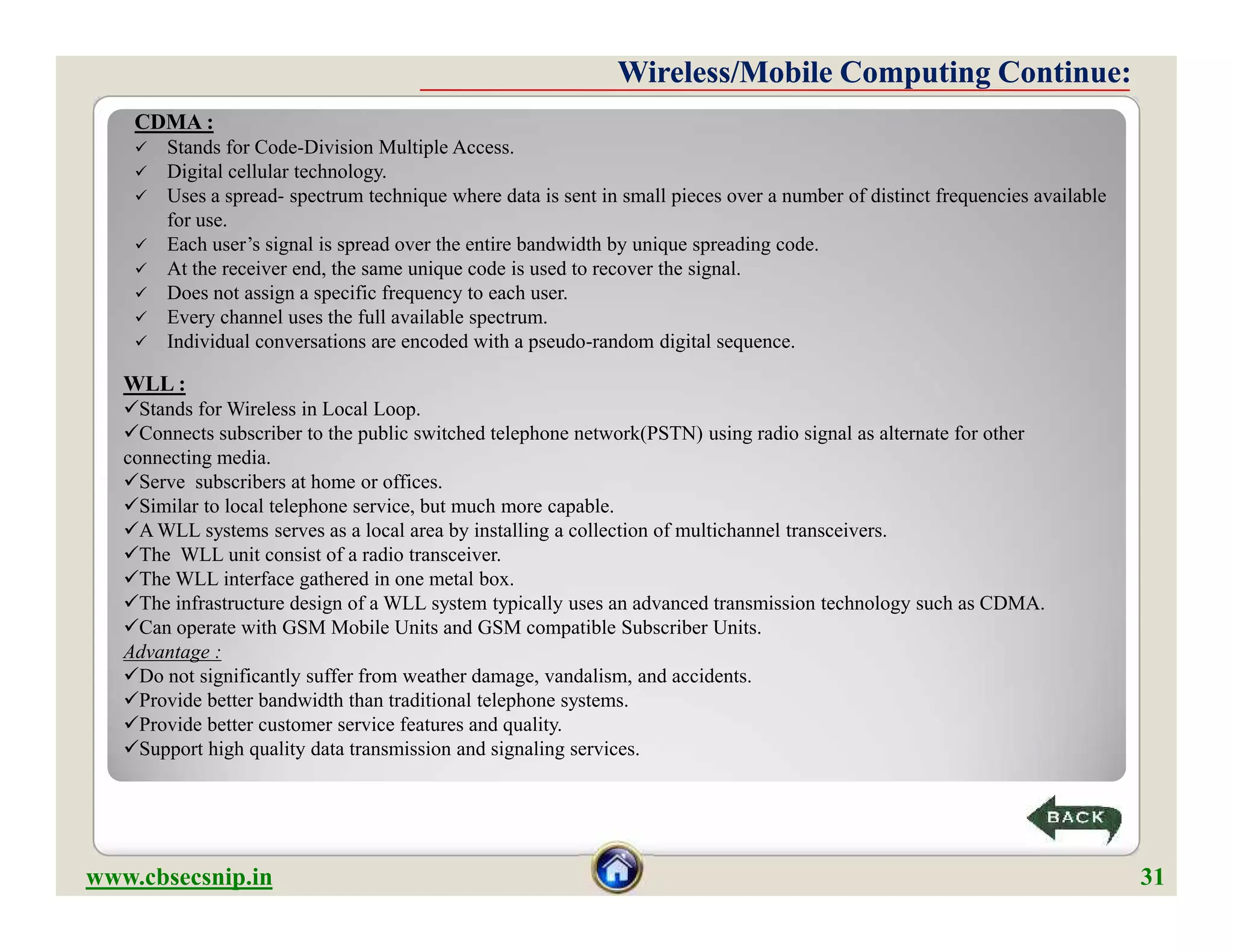 CDMA :
 Stands for Code-Division Multiple Access.
 Digital cellular technology.
 Uses a spread- spectrum technique where data is sent in small pieces over a number of distinct frequencies available
for use.
 Each user’s signal is spread over the entire bandwidth by unique spreading code.
 At the receiver end, the same unique code is used to recover the signal.
 Does not assign a specific frequency to each user.
 Every channel uses the full available spectrum.
 Individual conversations are encoded with a pseudo-random digital sequence.
Wireless/Mobile Computing Continue:Wireless/Mobile Computing Continue:
WLL :
Stands for Wireless in Local Loop.
Connects subscriber to the public switched telephone network(PSTN) using radio signal as alternate for other
connecting media.
Serve subscribers at home or offices.
Similar to local telephone service, but much more capable.
A WLL systems serves as a local area by installing a collection of multichannel transceivers.
The WLL unit consist of a radio transceiver.
The WLL interface gathered in one metal box.
The infrastructure design of a WLL system typically uses an advanced transmission technology such as CDMA.
Can operate with GSM Mobile Units and GSM compatible Subscriber Units.
Advantage :
Do not significantly suffer from weather damage, vandalism, and accidents.
Provide better bandwidth than traditional telephone systems.
Provide better customer service features and quality.
Support high quality data transmission and signaling services.
www.cbsecsnip.in 31
WLL :
Stands for Wireless in Local Loop.
Connects subscriber to the public switched telephone network(PSTN) using radio signal as alternate for other
connecting media.
Serve subscribers at home or offices.
Similar to local telephone service, but much more capable.
A WLL systems serves as a local area by installing a collection of multichannel transceivers.
The WLL unit consist of a radio transceiver.
The WLL interface gathered in one metal box.
The infrastructure design of a WLL system typically uses an advanced transmission technology such as CDMA.
Can operate with GSM Mobile Units and GSM compatible Subscriber Units.
Advantage :
Do not significantly suffer from weather damage, vandalism, and accidents.
Provide better bandwidth than traditional telephone systems.
Provide better customer service features and quality.
Support high quality data transmission and signaling services.
 