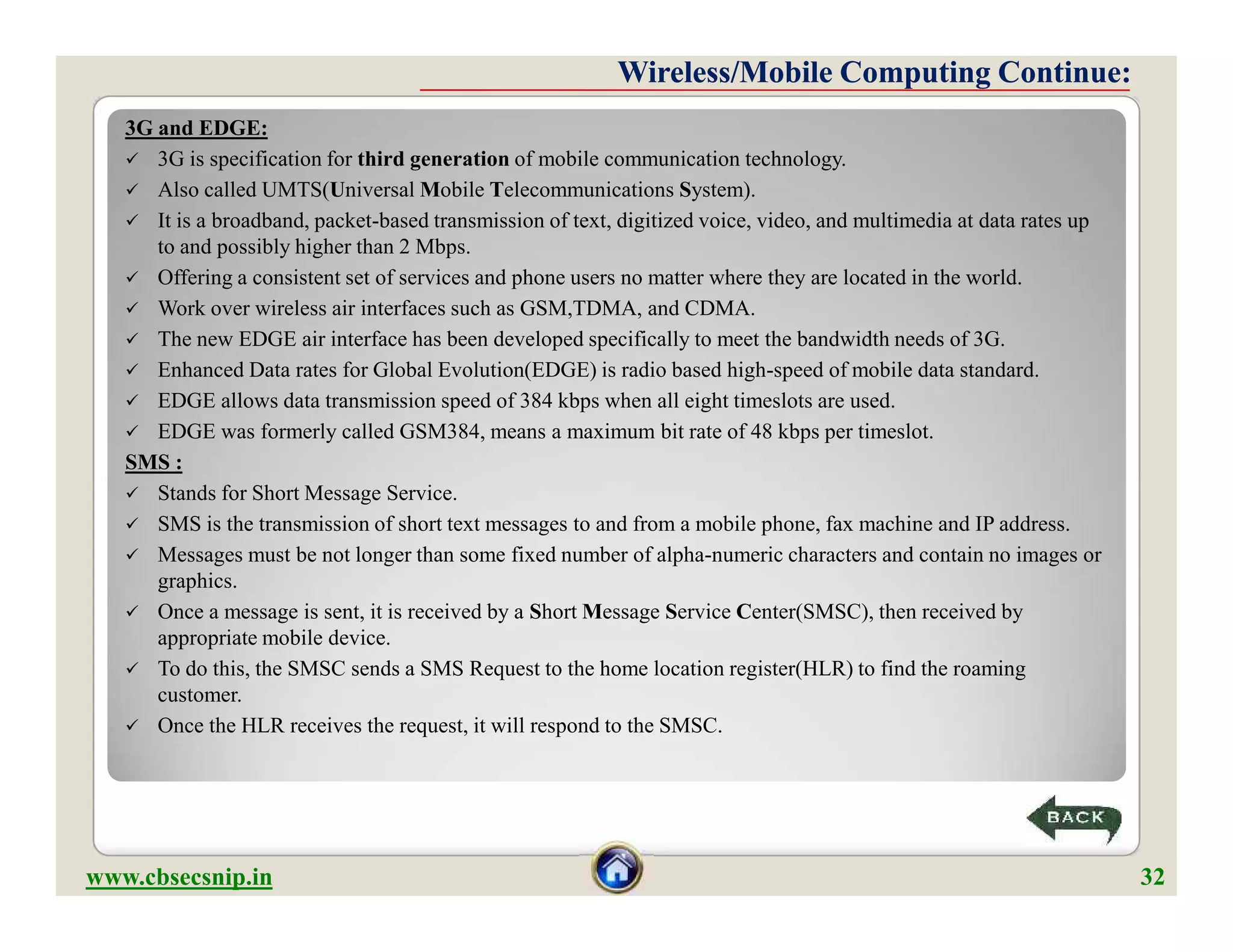 3G and EDGE:
 3G is specification for third generation of mobile communication technology.
 Also called UMTS(Universal Mobile Telecommunications System).
 It is a broadband, packet-based transmission of text, digitized voice, video, and multimedia at data rates up
to and possibly higher than 2 Mbps.
 Offering a consistent set of services and phone users no matter where they are located in the world.
 Work over wireless air interfaces such as GSM,TDMA, and CDMA.
 The new EDGE air interface has been developed specifically to meet the bandwidth needs of 3G.
 Enhanced Data rates for Global Evolution(EDGE) is radio based high-speed of mobile data standard.
 EDGE allows data transmission speed of 384 kbps when all eight timeslots are used.
 EDGE was formerly called GSM384, means a maximum bit rate of 48 kbps per timeslot.
SMS :
 Stands for Short Message Service.
 SMS is the transmission of short text messages to and from a mobile phone, fax machine and IP address.
 Messages must be not longer than some fixed number of alpha-numeric characters and contain no images or
graphics.
 Once a message is sent, it is received by a Short Message Service Center(SMSC), then received by
appropriate mobile device.
 To do this, the SMSC sends a SMS Request to the home location register(HLR) to find the roaming
customer.
 Once the HLR receives the request, it will respond to the SMSC.
Wireless/Mobile Computing Continue:Wireless/Mobile Computing Continue:
3G and EDGE:
 3G is specification for third generation of mobile communication technology.
 Also called UMTS(Universal Mobile Telecommunications System).
 It is a broadband, packet-based transmission of text, digitized voice, video, and multimedia at data rates up
to and possibly higher than 2 Mbps.
 Offering a consistent set of services and phone users no matter where they are located in the world.
 Work over wireless air interfaces such as GSM,TDMA, and CDMA.
 The new EDGE air interface has been developed specifically to meet the bandwidth needs of 3G.
 Enhanced Data rates for Global Evolution(EDGE) is radio based high-speed of mobile data standard.
 EDGE allows data transmission speed of 384 kbps when all eight timeslots are used.
 EDGE was formerly called GSM384, means a maximum bit rate of 48 kbps per timeslot.
SMS :
 Stands for Short Message Service.
 SMS is the transmission of short text messages to and from a mobile phone, fax machine and IP address.
 Messages must be not longer than some fixed number of alpha-numeric characters and contain no images or
graphics.
 Once a message is sent, it is received by a Short Message Service Center(SMSC), then received by
appropriate mobile device.
 To do this, the SMSC sends a SMS Request to the home location register(HLR) to find the roaming
customer.
 Once the HLR receives the request, it will respond to the SMSC.
www.cbsecsnip.in 32
 
