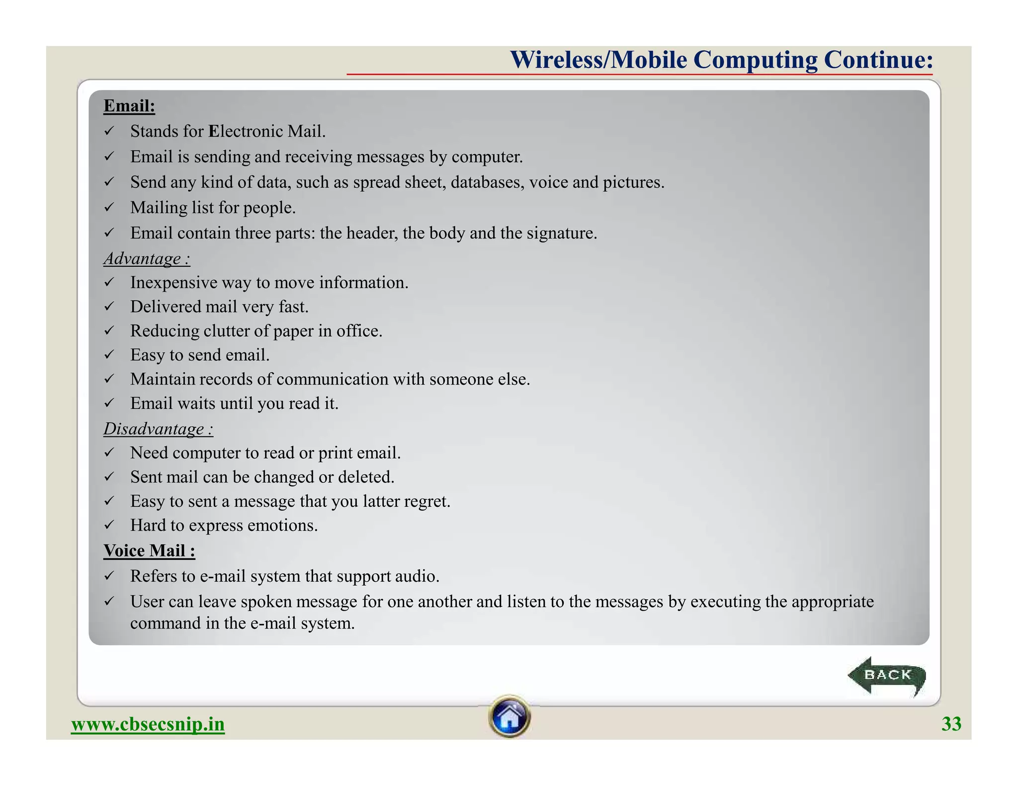 Email:
 Stands for Electronic Mail.
 Email is sending and receiving messages by computer.
 Send any kind of data, such as spread sheet, databases, voice and pictures.
 Mailing list for people.
 Email contain three parts: the header, the body and the signature.
Advantage :
 Inexpensive way to move information.
 Delivered mail very fast.
 Reducing clutter of paper in office.
 Easy to send email.
 Maintain records of communication with someone else.
 Email waits until you read it.
Disadvantage :
 Need computer to read or print email.
 Sent mail can be changed or deleted.
 Easy to sent a message that you latter regret.
 Hard to express emotions.
Voice Mail :
 Refers to e-mail system that support audio.
 User can leave spoken message for one another and listen to the messages by executing the appropriate
command in the e-mail system.
Wireless/Mobile Computing Continue:Wireless/Mobile Computing Continue:
Email:
 Stands for Electronic Mail.
 Email is sending and receiving messages by computer.
 Send any kind of data, such as spread sheet, databases, voice and pictures.
 Mailing list for people.
 Email contain three parts: the header, the body and the signature.
Advantage :
 Inexpensive way to move information.
 Delivered mail very fast.
 Reducing clutter of paper in office.
 Easy to send email.
 Maintain records of communication with someone else.
 Email waits until you read it.
Disadvantage :
 Need computer to read or print email.
 Sent mail can be changed or deleted.
 Easy to sent a message that you latter regret.
 Hard to express emotions.
Voice Mail :
 Refers to e-mail system that support audio.
 User can leave spoken message for one another and listen to the messages by executing the appropriate
command in the e-mail system.
www.cbsecsnip.in 33
 