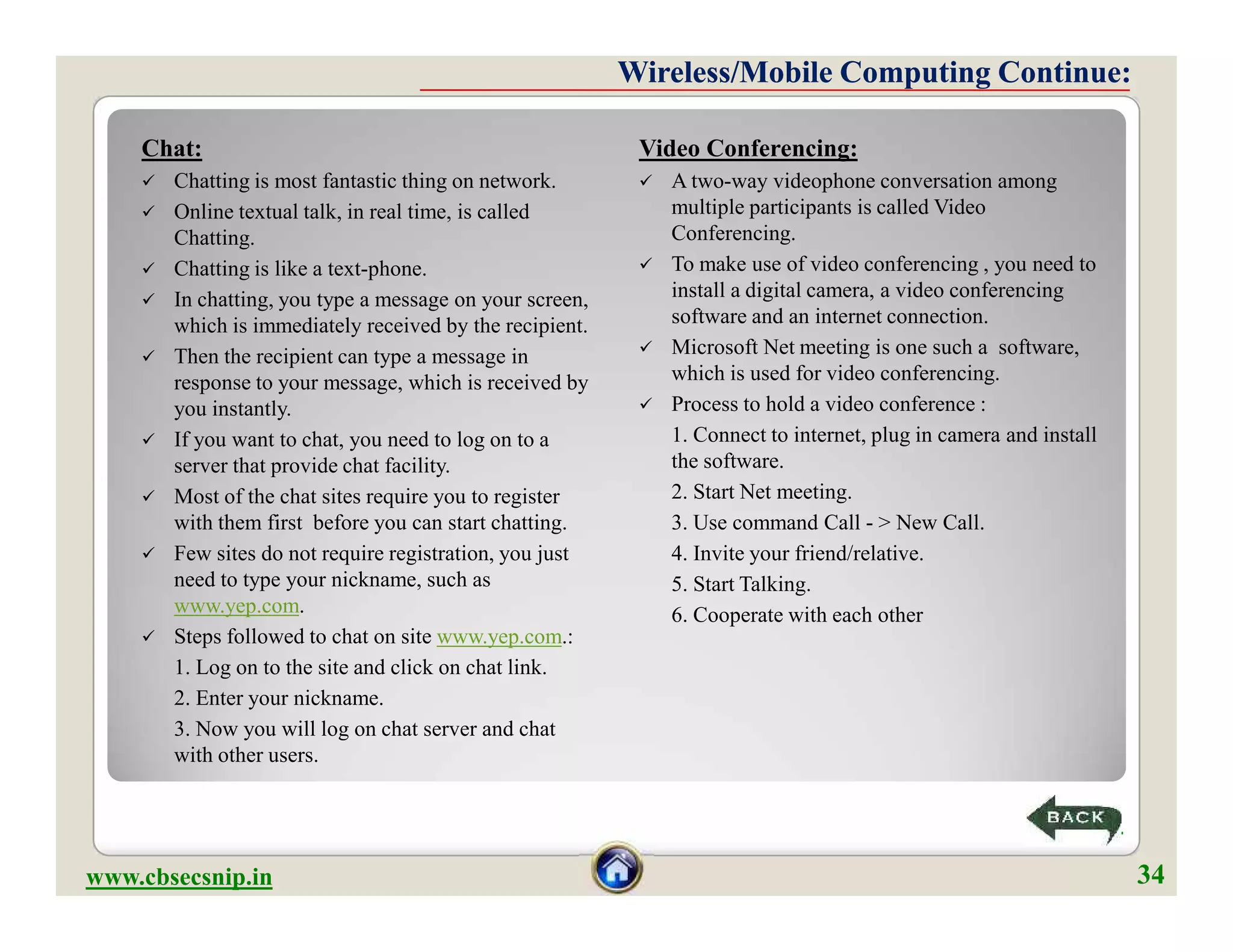 Chat:
 Chatting is most fantastic thing on network.
 Online textual talk, in real time, is called
Chatting.
 Chatting is like a text-phone.
 In chatting, you type a message on your screen,
which is immediately received by the recipient.
 Then the recipient can type a message in
response to your message, which is received by
you instantly.
 If you want to chat, you need to log on to a
server that provide chat facility.
 Most of the chat sites require you to register
with them first before you can start chatting.
 Few sites do not require registration, you just
need to type your nickname, such as
www.yep.com.
 Steps followed to chat on site www.yep.com.:
1. Log on to the site and click on chat link.
2. Enter your nickname.
3. Now you will log on chat server and chat
with other users.
Video Conferencing:
 A two-way videophone conversation among
multiple participants is called Video
Conferencing.
 To make use of video conferencing , you need to
install a digital camera, a video conferencing
software and an internet connection.
 Microsoft Net meeting is one such a software,
which is used for video conferencing.
 Process to hold a video conference :
1. Connect to internet, plug in camera and install
the software.
2. Start Net meeting.
3. Use command Call - > New Call.
4. Invite your friend/relative.
5. Start Talking.
6. Cooperate with each other
Wireless/Mobile Computing Continue:Wireless/Mobile Computing Continue:
Chat:
 Chatting is most fantastic thing on network.
 Online textual talk, in real time, is called
Chatting.
 Chatting is like a text-phone.
 In chatting, you type a message on your screen,
which is immediately received by the recipient.
 Then the recipient can type a message in
response to your message, which is received by
you instantly.
 If you want to chat, you need to log on to a
server that provide chat facility.
 Most of the chat sites require you to register
with them first before you can start chatting.
 Few sites do not require registration, you just
need to type your nickname, such as
www.yep.com.
 Steps followed to chat on site www.yep.com.:
1. Log on to the site and click on chat link.
2. Enter your nickname.
3. Now you will log on chat server and chat
with other users.
Video Conferencing:
 A two-way videophone conversation among
multiple participants is called Video
Conferencing.
 To make use of video conferencing , you need to
install a digital camera, a video conferencing
software and an internet connection.
 Microsoft Net meeting is one such a software,
which is used for video conferencing.
 Process to hold a video conference :
1. Connect to internet, plug in camera and install
the software.
2. Start Net meeting.
3. Use command Call - > New Call.
4. Invite your friend/relative.
5. Start Talking.
6. Cooperate with each other
www.cbsecsnip.in
34
34
 