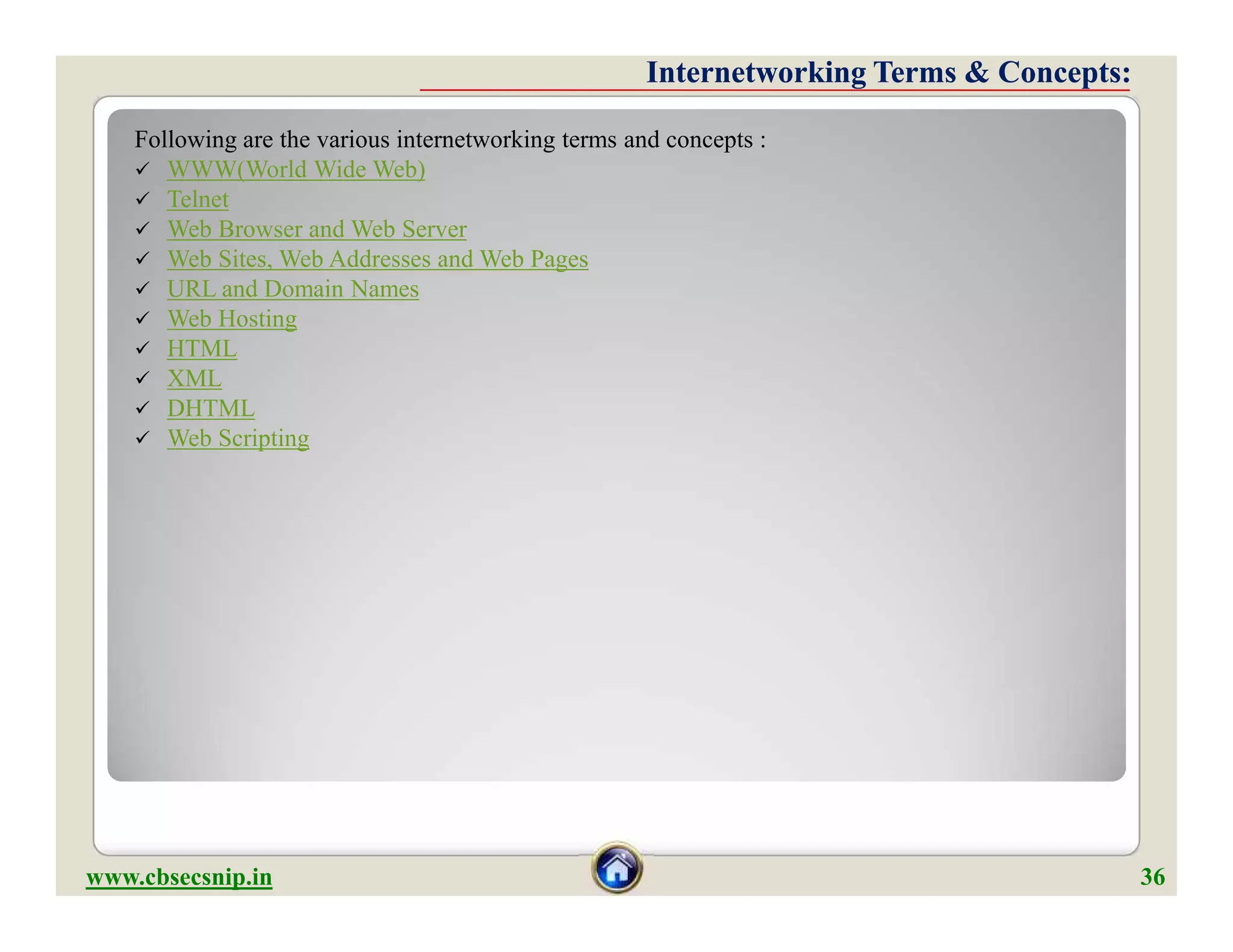 Following are the various internetworking terms and concepts :
 WWW(World Wide Web)
 Telnet
 Web Browser and Web Server
 Web Sites, Web Addresses and Web Pages
 URL and Domain Names
 Web Hosting
 HTML
 XML
 DHTML
 Web Scripting
Internetworking Terms & Concepts:Internetworking Terms & Concepts:
Following are the various internetworking terms and concepts :
 WWW(World Wide Web)
 Telnet
 Web Browser and Web Server
 Web Sites, Web Addresses and Web Pages
 URL and Domain Names
 Web Hosting
 HTML
 XML
 DHTML
 Web Scripting
www.cbsecsnip.in 36
 