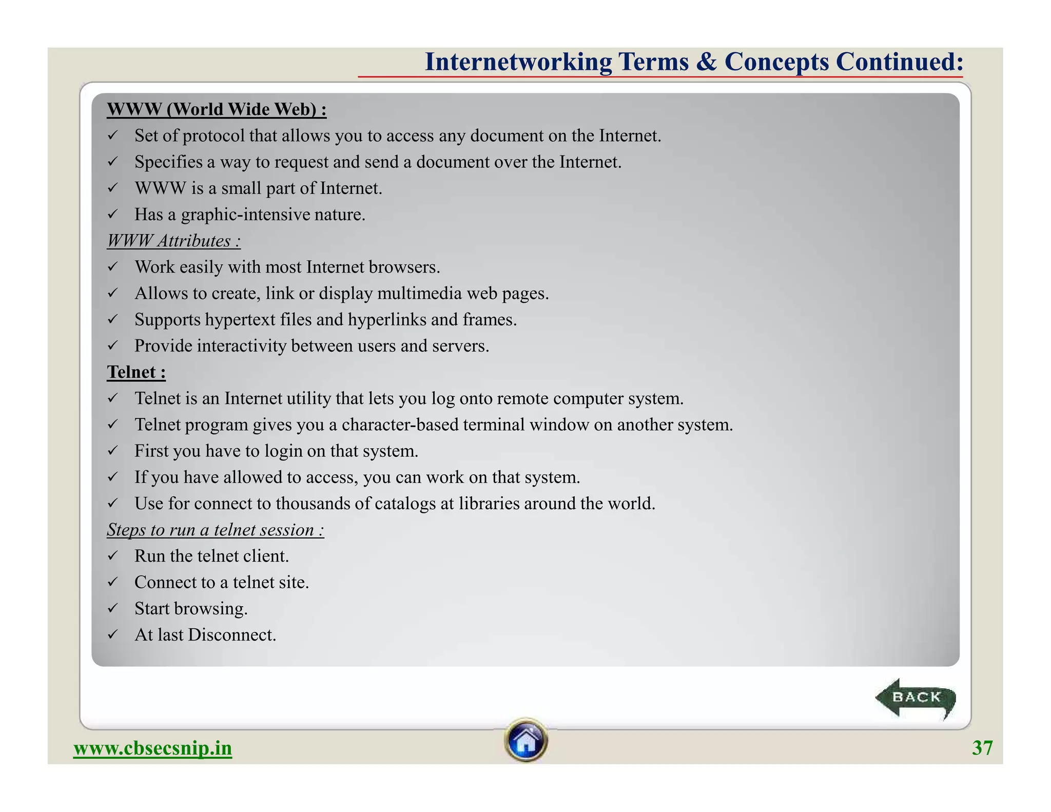 WWW (World Wide Web) :
 Set of protocol that allows you to access any document on the Internet.
 Specifies a way to request and send a document over the Internet.
 WWW is a small part of Internet.
 Has a graphic-intensive nature.
WWW Attributes :
 Work easily with most Internet browsers.
 Allows to create, link or display multimedia web pages.
 Supports hypertext files and hyperlinks and frames.
 Provide interactivity between users and servers.
Telnet :
 Telnet is an Internet utility that lets you log onto remote computer system.
 Telnet program gives you a character-based terminal window on another system.
 First you have to login on that system.
 If you have allowed to access, you can work on that system.
 Use for connect to thousands of catalogs at libraries around the world.
Steps to run a telnet session :
 Run the telnet client.
 Connect to a telnet site.
 Start browsing.
 At last Disconnect.
Internetworking Terms & Concepts Continued:Internetworking Terms & Concepts Continued:
WWW (World Wide Web) :
 Set of protocol that allows you to access any document on the Internet.
 Specifies a way to request and send a document over the Internet.
 WWW is a small part of Internet.
 Has a graphic-intensive nature.
WWW Attributes :
 Work easily with most Internet browsers.
 Allows to create, link or display multimedia web pages.
 Supports hypertext files and hyperlinks and frames.
 Provide interactivity between users and servers.
Telnet :
 Telnet is an Internet utility that lets you log onto remote computer system.
 Telnet program gives you a character-based terminal window on another system.
 First you have to login on that system.
 If you have allowed to access, you can work on that system.
 Use for connect to thousands of catalogs at libraries around the world.
Steps to run a telnet session :
 Run the telnet client.
 Connect to a telnet site.
 Start browsing.
 At last Disconnect.
www.cbsecsnip.in 37
 