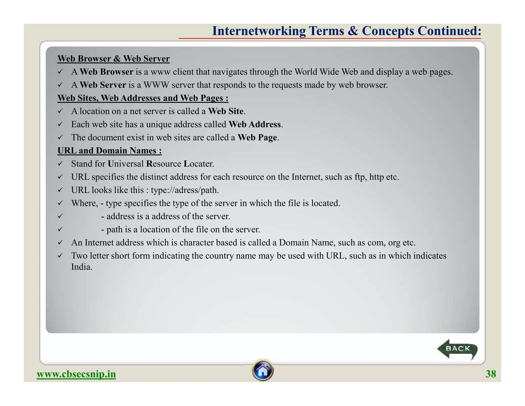 Web Browser & Web Server
 A Web Browser is a www client that navigates through the World Wide Web and display a web pages.
 A Web Server is a WWW server that responds to the requests made by web browser.
Web Sites, Web Addresses and Web Pages :
 A location on a net server is called a Web Site.
 Each web site has a unique address called Web Address.
 The document exist in web sites are called a Web Page.
URL and Domain Names :
 Stand for Universal Resource Locater.
 URL specifies the distinct address for each resource on the Internet, such as ftp, http etc.
 URL looks like this : type://adress/path.
 Where, - type specifies the type of the server in which the file is located.
 - address is a address of the server.
 - path is a location of the file on the server.
 An Internet address which is character based is called a Domain Name, such as com, org etc.
 Two letter short form indicating the country name may be used with URL, such as in which indicates
India.
Internetworking Terms & Concepts Continued:Internetworking Terms & Concepts Continued:
Web Browser & Web Server
 A Web Browser is a www client that navigates through the World Wide Web and display a web pages.
 A Web Server is a WWW server that responds to the requests made by web browser.
Web Sites, Web Addresses and Web Pages :
 A location on a net server is called a Web Site.
 Each web site has a unique address called Web Address.
 The document exist in web sites are called a Web Page.
URL and Domain Names :
 Stand for Universal Resource Locater.
 URL specifies the distinct address for each resource on the Internet, such as ftp, http etc.
 URL looks like this : type://adress/path.
 Where, - type specifies the type of the server in which the file is located.
 - address is a address of the server.
 - path is a location of the file on the server.
 An Internet address which is character based is called a Domain Name, such as com, org etc.
 Two letter short form indicating the country name may be used with URL, such as in which indicates
India.
www.cbsecsnip.in 38
 