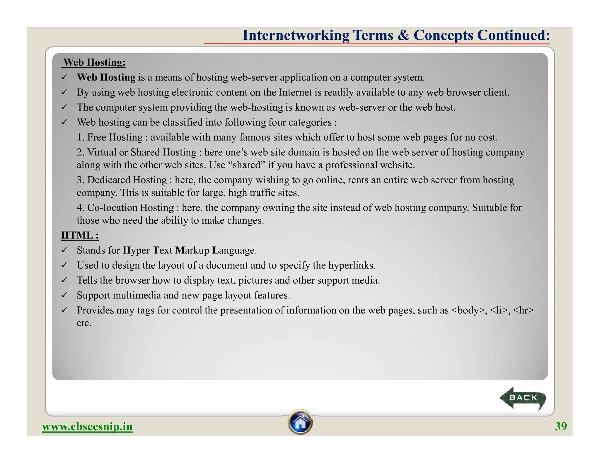 Web Hosting:
 Web Hosting is a means of hosting web-server application on a computer system.
 By using web hosting electronic content on the Internet is readily available to any web browser client.
 The computer system providing the web-hosting is known as web-server or the web host.
 Web hosting can be classified into following four categories :
1. Free Hosting : available with many famous sites which offer to host some web pages for no cost.
2. Virtual or Shared Hosting : here one’s web site domain is hosted on the web server of hosting company
along with the other web sites. Use “shared” if you have a professional website.
3. Dedicated Hosting : here, the company wishing to go online, rents an entire web server from hosting
company. This is suitable for large, high traffic sites.
4. Co-location Hosting : here, the company owning the site instead of web hosting company. Suitable for
those who need the ability to make changes.
HTML :
 Stands for Hyper Text Markup Language.
 Used to design the layout of a document and to specify the hyperlinks.
 Tells the browser how to display text, pictures and other support media.
 Support multimedia and new page layout features.
 Provides may tags for control the presentation of information on the web pages, such as <body>, <li>, <hr>
etc.
Internetworking Terms & Concepts Continued:Internetworking Terms & Concepts Continued:
Web Hosting:
 Web Hosting is a means of hosting web-server application on a computer system.
 By using web hosting electronic content on the Internet is readily available to any web browser client.
 The computer system providing the web-hosting is known as web-server or the web host.
 Web hosting can be classified into following four categories :
1. Free Hosting : available with many famous sites which offer to host some web pages for no cost.
2. Virtual or Shared Hosting : here one’s web site domain is hosted on the web server of hosting company
along with the other web sites. Use “shared” if you have a professional website.
3. Dedicated Hosting : here, the company wishing to go online, rents an entire web server from hosting
company. This is suitable for large, high traffic sites.
4. Co-location Hosting : here, the company owning the site instead of web hosting company. Suitable for
those who need the ability to make changes.
HTML :
 Stands for Hyper Text Markup Language.
 Used to design the layout of a document and to specify the hyperlinks.
 Tells the browser how to display text, pictures and other support media.
 Support multimedia and new page layout features.
 Provides may tags for control the presentation of information on the web pages, such as <body>, <li>, <hr>
etc.
www.cbsecsnip.in 39
 