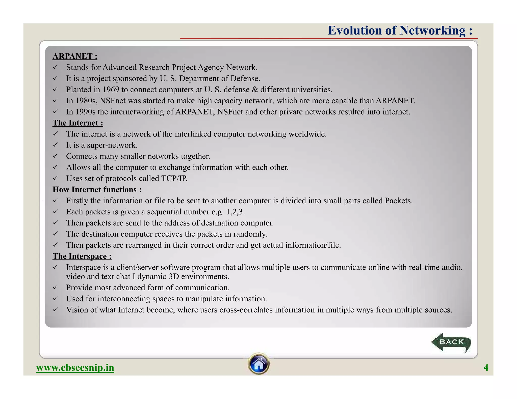 Evolution of Networking :Evolution of Networking :
ARPANET :
 Stands for Advanced Research Project Agency Network.
 It is a project sponsored by U. S. Department of Defense.
 Planted in 1969 to connect computers at U. S. defense & different universities.
 In 1980s, NSFnet was started to make high capacity network, which are more capable than ARPANET.
 In 1990s the internetworking of ARPANET, NSFnet and other private networks resulted into internet.
The Internet :
 The internet is a network of the interlinked computer networking worldwide.
 It is a super-network.
 Connects many smaller networks together.
 Allows all the computer to exchange information with each other.
 Uses set of protocols called TCP/IP.
How Internet functions :
 Firstly the information or file to be sent to another computer is divided into small parts called Packets.
 Each packets is given a sequential number e.g. 1,2,3.
 Then packets are send to the address of destination computer.
 The destination computer receives the packets in randomly.
 Then packets are rearranged in their correct order and get actual information/file.
The Interspace :
 Interspace is a client/server software program that allows multiple users to communicate online with real-time audio,
video and text chat I dynamic 3D environments.
 Provide most advanced form of communication.
 Used for interconnecting spaces to manipulate information.
 Vision of what Internet become, where users cross-correlates information in multiple ways from multiple sources.
ARPANET :
 Stands for Advanced Research Project Agency Network.
 It is a project sponsored by U. S. Department of Defense.
 Planted in 1969 to connect computers at U. S. defense & different universities.
 In 1980s, NSFnet was started to make high capacity network, which are more capable than ARPANET.
 In 1990s the internetworking of ARPANET, NSFnet and other private networks resulted into internet.
The Internet :
 The internet is a network of the interlinked computer networking worldwide.
 It is a super-network.
 Connects many smaller networks together.
 Allows all the computer to exchange information with each other.
 Uses set of protocols called TCP/IP.
How Internet functions :
 Firstly the information or file to be sent to another computer is divided into small parts called Packets.
 Each packets is given a sequential number e.g. 1,2,3.
 Then packets are send to the address of destination computer.
 The destination computer receives the packets in randomly.
 Then packets are rearranged in their correct order and get actual information/file.
The Interspace :
 Interspace is a client/server software program that allows multiple users to communicate online with real-time audio,
video and text chat I dynamic 3D environments.
 Provide most advanced form of communication.
 Used for interconnecting spaces to manipulate information.
 Vision of what Internet become, where users cross-correlates information in multiple ways from multiple sources.
www.cbsecsnip.in 4
 