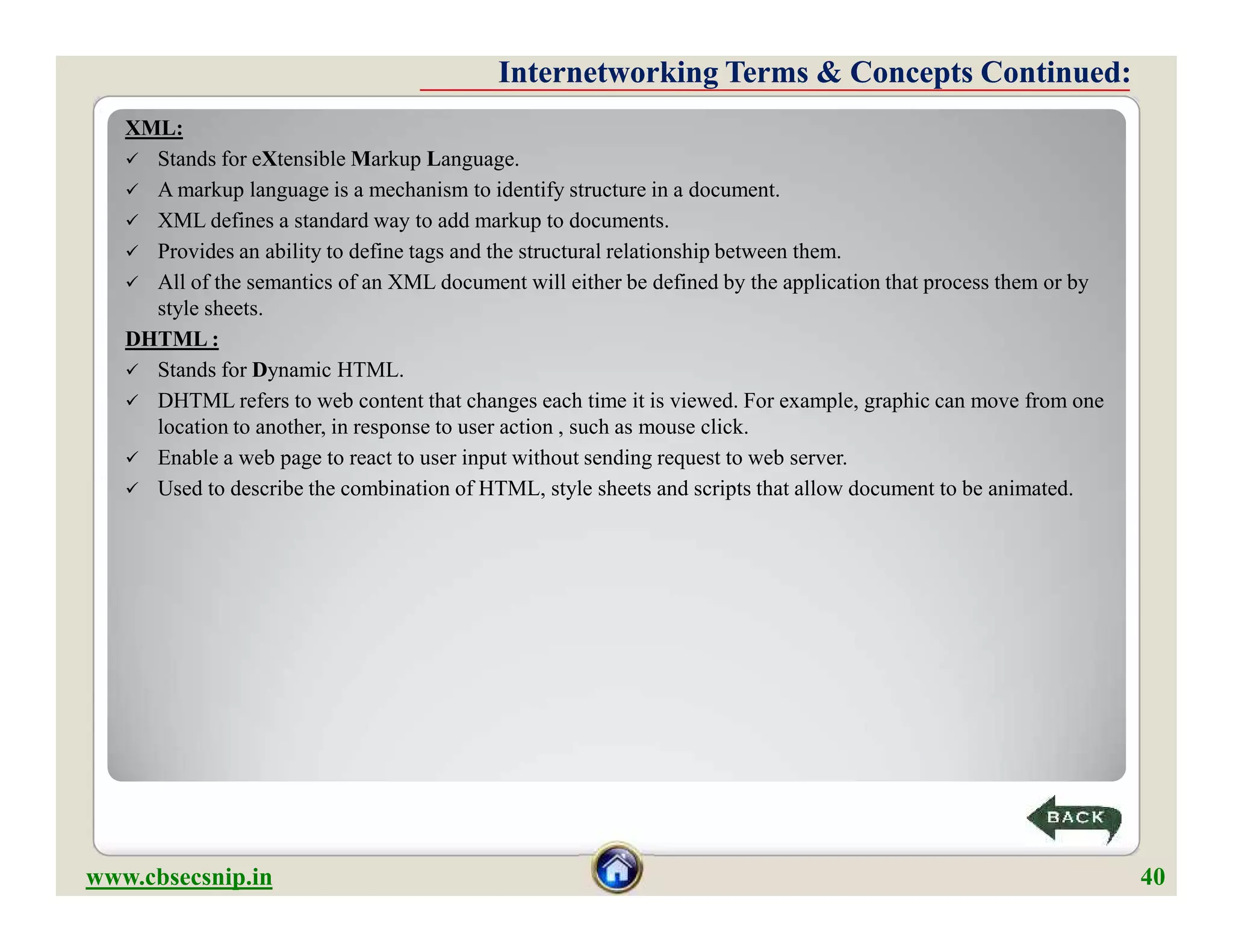 XML:
 Stands for eXtensible Markup Language.
 A markup language is a mechanism to identify structure in a document.
 XML defines a standard way to add markup to documents.
 Provides an ability to define tags and the structural relationship between them.
 All of the semantics of an XML document will either be defined by the application that process them or by
style sheets.
DHTML :
 Stands for Dynamic HTML.
 DHTML refers to web content that changes each time it is viewed. For example, graphic can move from one
location to another, in response to user action , such as mouse click.
 Enable a web page to react to user input without sending request to web server.
 Used to describe the combination of HTML, style sheets and scripts that allow document to be animated.
Internetworking Terms & Concepts Continued:Internetworking Terms & Concepts Continued:
XML:
 Stands for eXtensible Markup Language.
 A markup language is a mechanism to identify structure in a document.
 XML defines a standard way to add markup to documents.
 Provides an ability to define tags and the structural relationship between them.
 All of the semantics of an XML document will either be defined by the application that process them or by
style sheets.
DHTML :
 Stands for Dynamic HTML.
 DHTML refers to web content that changes each time it is viewed. For example, graphic can move from one
location to another, in response to user action , such as mouse click.
 Enable a web page to react to user input without sending request to web server.
 Used to describe the combination of HTML, style sheets and scripts that allow document to be animated.
www.cbsecsnip.in 40
 
