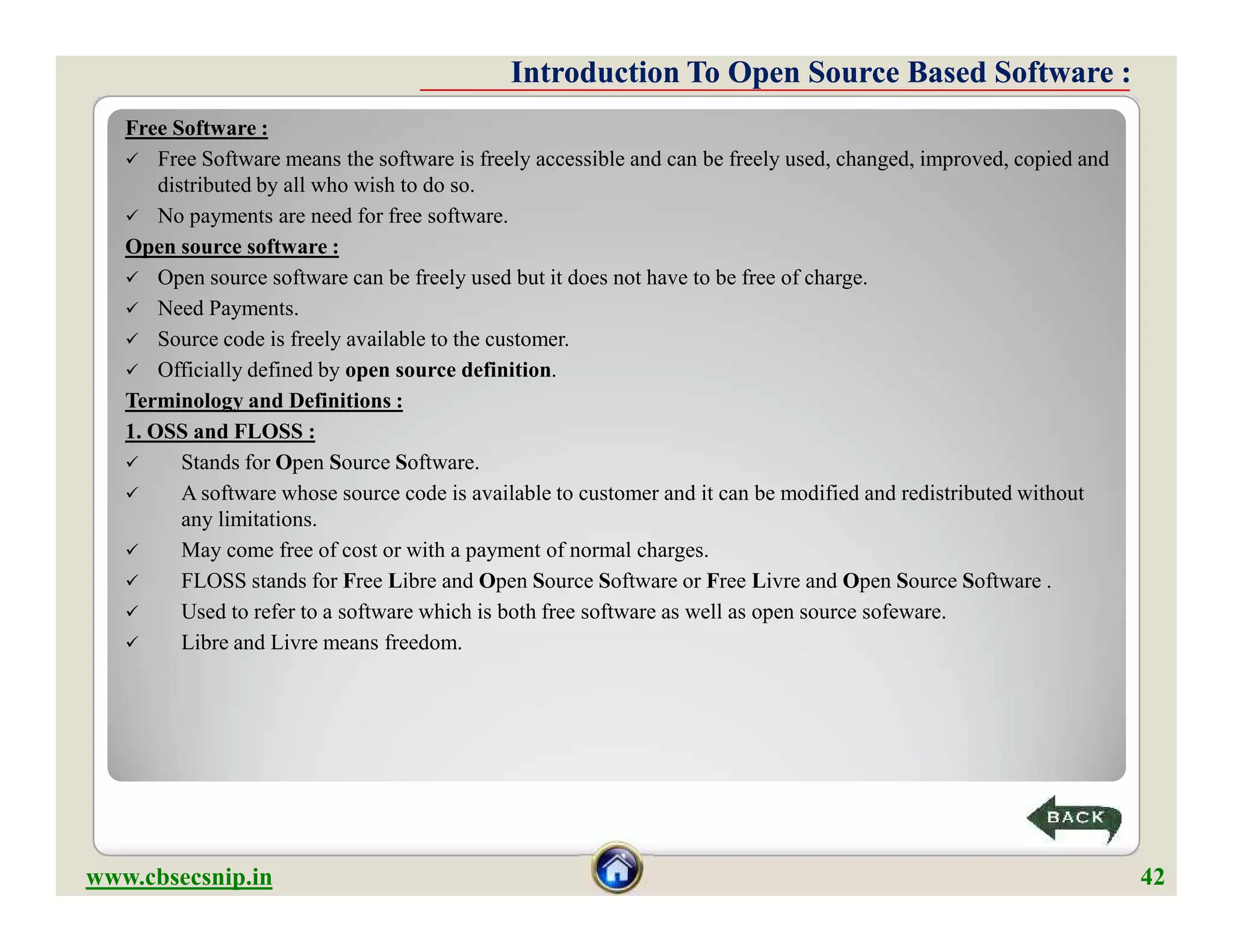 Free Software :
 Free Software means the software is freely accessible and can be freely used, changed, improved, copied and
distributed by all who wish to do so.
 No payments are need for free software.
Open source software :
 Open source software can be freely used but it does not have to be free of charge.
 Need Payments.
 Source code is freely available to the customer.
 Officially defined by open source definition.
Terminology and Definitions :
1. OSS and FLOSS :
 Stands for Open Source Software.
 A software whose source code is available to customer and it can be modified and redistributed without
any limitations.
 May come free of cost or with a payment of normal charges.
 FLOSS stands for Free Libre and Open Source Software or Free Livre and Open Source Software .
 Used to refer to a software which is both free software as well as open source sofeware.
 Libre and Livre means freedom.
Introduction To Open Source Based Software :Introduction To Open Source Based Software :
Free Software :
 Free Software means the software is freely accessible and can be freely used, changed, improved, copied and
distributed by all who wish to do so.
 No payments are need for free software.
Open source software :
 Open source software can be freely used but it does not have to be free of charge.
 Need Payments.
 Source code is freely available to the customer.
 Officially defined by open source definition.
Terminology and Definitions :
1. OSS and FLOSS :
 Stands for Open Source Software.
 A software whose source code is available to customer and it can be modified and redistributed without
any limitations.
 May come free of cost or with a payment of normal charges.
 FLOSS stands for Free Libre and Open Source Software or Free Livre and Open Source Software .
 Used to refer to a software which is both free software as well as open source sofeware.
 Libre and Livre means freedom.
www.cbsecsnip.in 42
 