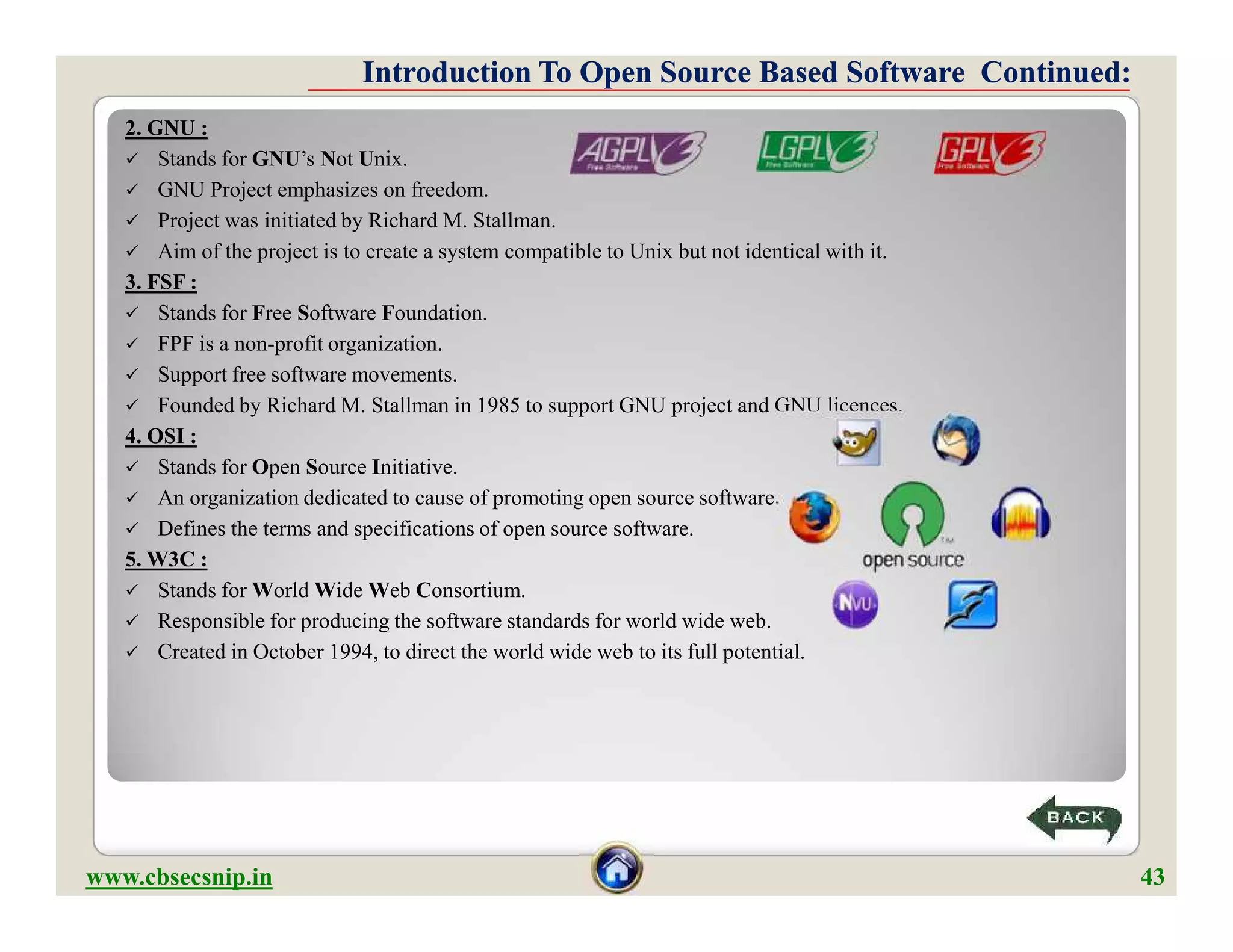 2. GNU :
 Stands for GNU’s Not Unix.
 GNU Project emphasizes on freedom.
 Project was initiated by Richard M. Stallman.
 Aim of the project is to create a system compatible to Unix but not identical with it.
3. FSF :
 Stands for Free Software Foundation.
 FPF is a non-profit organization.
 Support free software movements.
 Founded by Richard M. Stallman in 1985 to support GNU project and GNU licences.
4. OSI :
 Stands for Open Source Initiative.
 An organization dedicated to cause of promoting open source software.
 Defines the terms and specifications of open source software.
5. W3C :
 Stands for World Wide Web Consortium.
 Responsible for producing the software standards for world wide web.
 Created in October 1994, to direct the world wide web to its full potential.
Introduction To Open Source Based Software Continued:Introduction To Open Source Based Software Continued:
2. GNU :
 Stands for GNU’s Not Unix.
 GNU Project emphasizes on freedom.
 Project was initiated by Richard M. Stallman.
 Aim of the project is to create a system compatible to Unix but not identical with it.
3. FSF :
 Stands for Free Software Foundation.
 FPF is a non-profit organization.
 Support free software movements.
 Founded by Richard M. Stallman in 1985 to support GNU project and GNU licences.
4. OSI :
 Stands for Open Source Initiative.
 An organization dedicated to cause of promoting open source software.
 Defines the terms and specifications of open source software.
5. W3C :
 Stands for World Wide Web Consortium.
 Responsible for producing the software standards for world wide web.
 Created in October 1994, to direct the world wide web to its full potential.
www.cbsecsnip.in 43
 