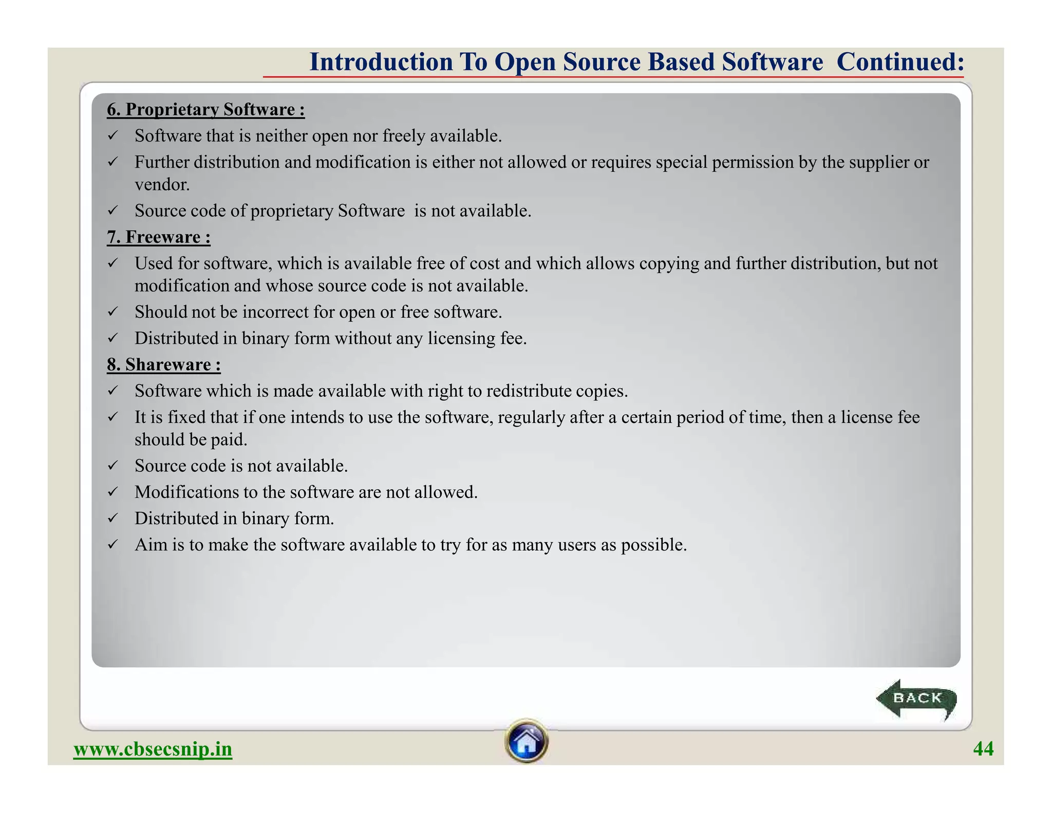 6. Proprietary Software :
 Software that is neither open nor freely available.
 Further distribution and modification is either not allowed or requires special permission by the supplier or
vendor.
 Source code of proprietary Software is not available.
7. Freeware :
 Used for software, which is available free of cost and which allows copying and further distribution, but not
modification and whose source code is not available.
 Should not be incorrect for open or free software.
 Distributed in binary form without any licensing fee.
8. Shareware :
 Software which is made available with right to redistribute copies.
 It is fixed that if one intends to use the software, regularly after a certain period of time, then a license fee
should be paid.
 Source code is not available.
 Modifications to the software are not allowed.
 Distributed in binary form.
 Aim is to make the software available to try for as many users as possible.
Introduction To Open Source Based Software Continued:Introduction To Open Source Based Software Continued:
6. Proprietary Software :
 Software that is neither open nor freely available.
 Further distribution and modification is either not allowed or requires special permission by the supplier or
vendor.
 Source code of proprietary Software is not available.
7. Freeware :
 Used for software, which is available free of cost and which allows copying and further distribution, but not
modification and whose source code is not available.
 Should not be incorrect for open or free software.
 Distributed in binary form without any licensing fee.
8. Shareware :
 Software which is made available with right to redistribute copies.
 It is fixed that if one intends to use the software, regularly after a certain period of time, then a license fee
should be paid.
 Source code is not available.
 Modifications to the software are not allowed.
 Distributed in binary form.
 Aim is to make the software available to try for as many users as possible.
www.cbsecsnip.in 44
 