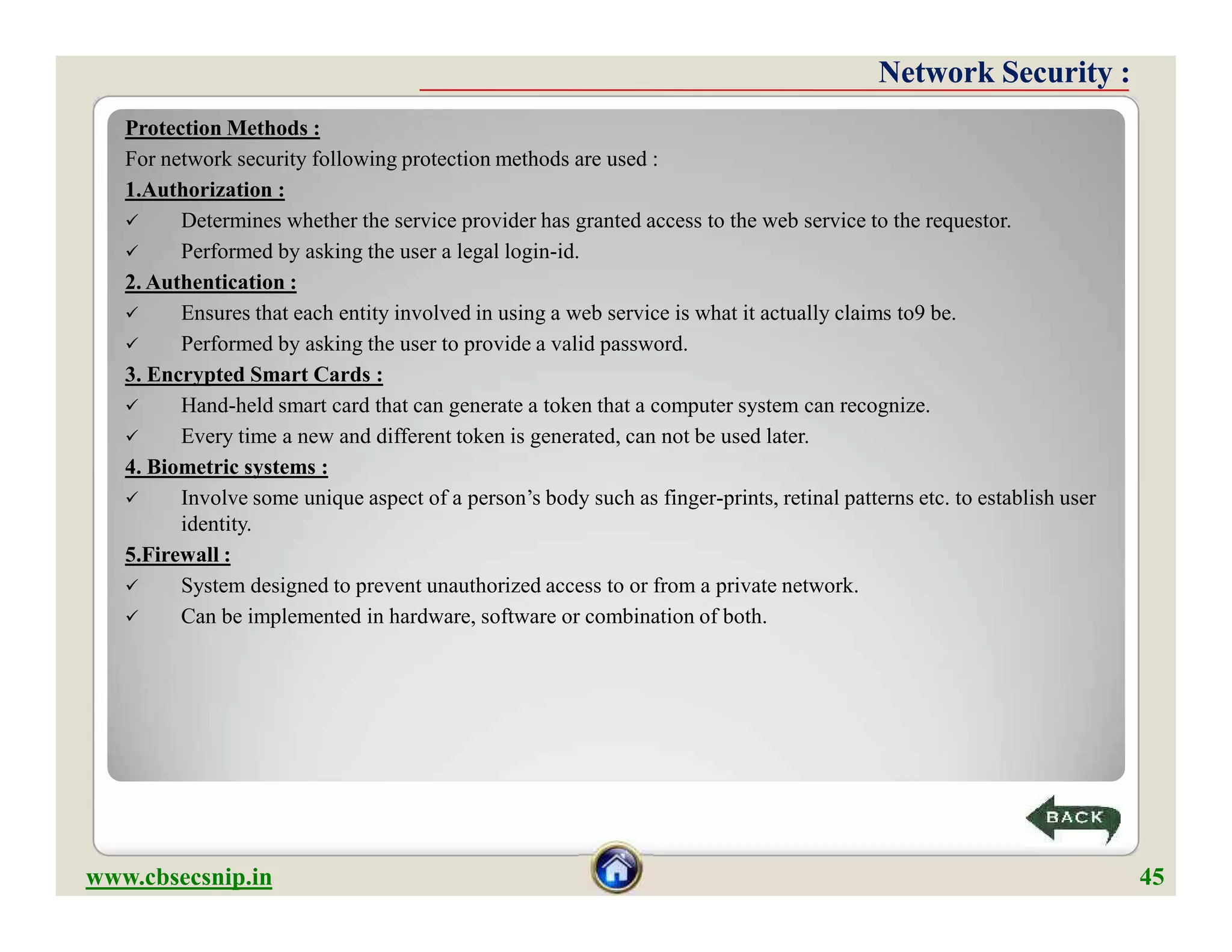 Protection Methods :
For network security following protection methods are used :
1.Authorization :
 Determines whether the service provider has granted access to the web service to the requestor.
 Performed by asking the user a legal login-id.
2. Authentication :
 Ensures that each entity involved in using a web service is what it actually claims to9 be.
 Performed by asking the user to provide a valid password.
3. Encrypted Smart Cards :
 Hand-held smart card that can generate a token that a computer system can recognize.
 Every time a new and different token is generated, can not be used later.
4. Biometric systems :
 Involve some unique aspect of a person’s body such as finger-prints, retinal patterns etc. to establish user
identity.
5.Firewall :
 System designed to prevent unauthorized access to or from a private network.
 Can be implemented in hardware, software or combination of both.
Network Security :Network Security :
Protection Methods :
For network security following protection methods are used :
1.Authorization :
 Determines whether the service provider has granted access to the web service to the requestor.
 Performed by asking the user a legal login-id.
2. Authentication :
 Ensures that each entity involved in using a web service is what it actually claims to9 be.
 Performed by asking the user to provide a valid password.
3. Encrypted Smart Cards :
 Hand-held smart card that can generate a token that a computer system can recognize.
 Every time a new and different token is generated, can not be used later.
4. Biometric systems :
 Involve some unique aspect of a person’s body such as finger-prints, retinal patterns etc. to establish user
identity.
5.Firewall :
 System designed to prevent unauthorized access to or from a private network.
 Can be implemented in hardware, software or combination of both.
www.cbsecsnip.in 45
 