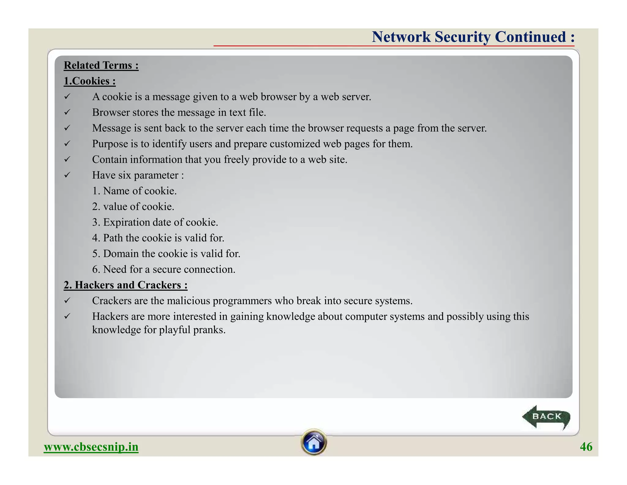 Related Terms :
1.Cookies :
 A cookie is a message given to a web browser by a web server.
 Browser stores the message in text file.
 Message is sent back to the server each time the browser requests a page from the server.
 Purpose is to identify users and prepare customized web pages for them.
 Contain information that you freely provide to a web site.
 Have six parameter :
1. Name of cookie.
2. value of cookie.
3. Expiration date of cookie.
4. Path the cookie is valid for.
5. Domain the cookie is valid for.
6. Need for a secure connection.
2. Hackers and Crackers :
 Crackers are the malicious programmers who break into secure systems.
 Hackers are more interested in gaining knowledge about computer systems and possibly using this
knowledge for playful pranks.
Network Security Continued :Network Security Continued :
Related Terms :
1.Cookies :
 A cookie is a message given to a web browser by a web server.
 Browser stores the message in text file.
 Message is sent back to the server each time the browser requests a page from the server.
 Purpose is to identify users and prepare customized web pages for them.
 Contain information that you freely provide to a web site.
 Have six parameter :
1. Name of cookie.
2. value of cookie.
3. Expiration date of cookie.
4. Path the cookie is valid for.
5. Domain the cookie is valid for.
6. Need for a secure connection.
2. Hackers and Crackers :
 Crackers are the malicious programmers who break into secure systems.
 Hackers are more interested in gaining knowledge about computer systems and possibly using this
knowledge for playful pranks.
www.cbsecsnip.in 46
 