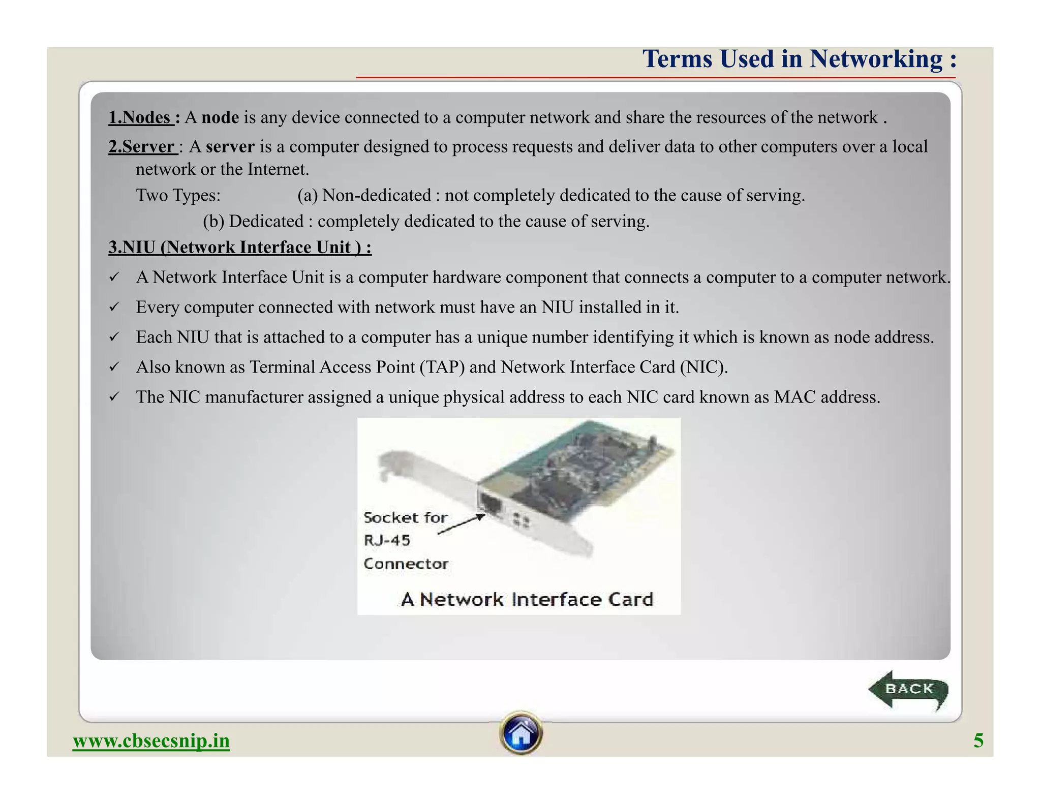 Terms Used in Networking :Terms Used in Networking :
1.Nodes : A node is any device connected to a computer network and share the resources of the network .
2.Server : A server is a computer designed to process requests and deliver data to other computers over a local
network or the Internet.
Two Types: (a) Non-dedicated : not completely dedicated to the cause of serving.
(b) Dedicated : completely dedicated to the cause of serving.
3.NIU (Network Interface Unit ) :
 A Network Interface Unit is a computer hardware component that connects a computer to a computer network.
 Every computer connected with network must have an NIU installed in it.
 Each NIU that is attached to a computer has a unique number identifying it which is known as node address.
 Also known as Terminal Access Point (TAP) and Network Interface Card (NIC).
 The NIC manufacturer assigned a unique physical address to each NIC card known as MAC address.
1.Nodes : A node is any device connected to a computer network and share the resources of the network .
2.Server : A server is a computer designed to process requests and deliver data to other computers over a local
network or the Internet.
Two Types: (a) Non-dedicated : not completely dedicated to the cause of serving.
(b) Dedicated : completely dedicated to the cause of serving.
3.NIU (Network Interface Unit ) :
 A Network Interface Unit is a computer hardware component that connects a computer to a computer network.
 Every computer connected with network must have an NIU installed in it.
 Each NIU that is attached to a computer has a unique number identifying it which is known as node address.
 Also known as Terminal Access Point (TAP) and Network Interface Card (NIC).
 The NIC manufacturer assigned a unique physical address to each NIC card known as MAC address.
www.cbsecsnip.in 5
 