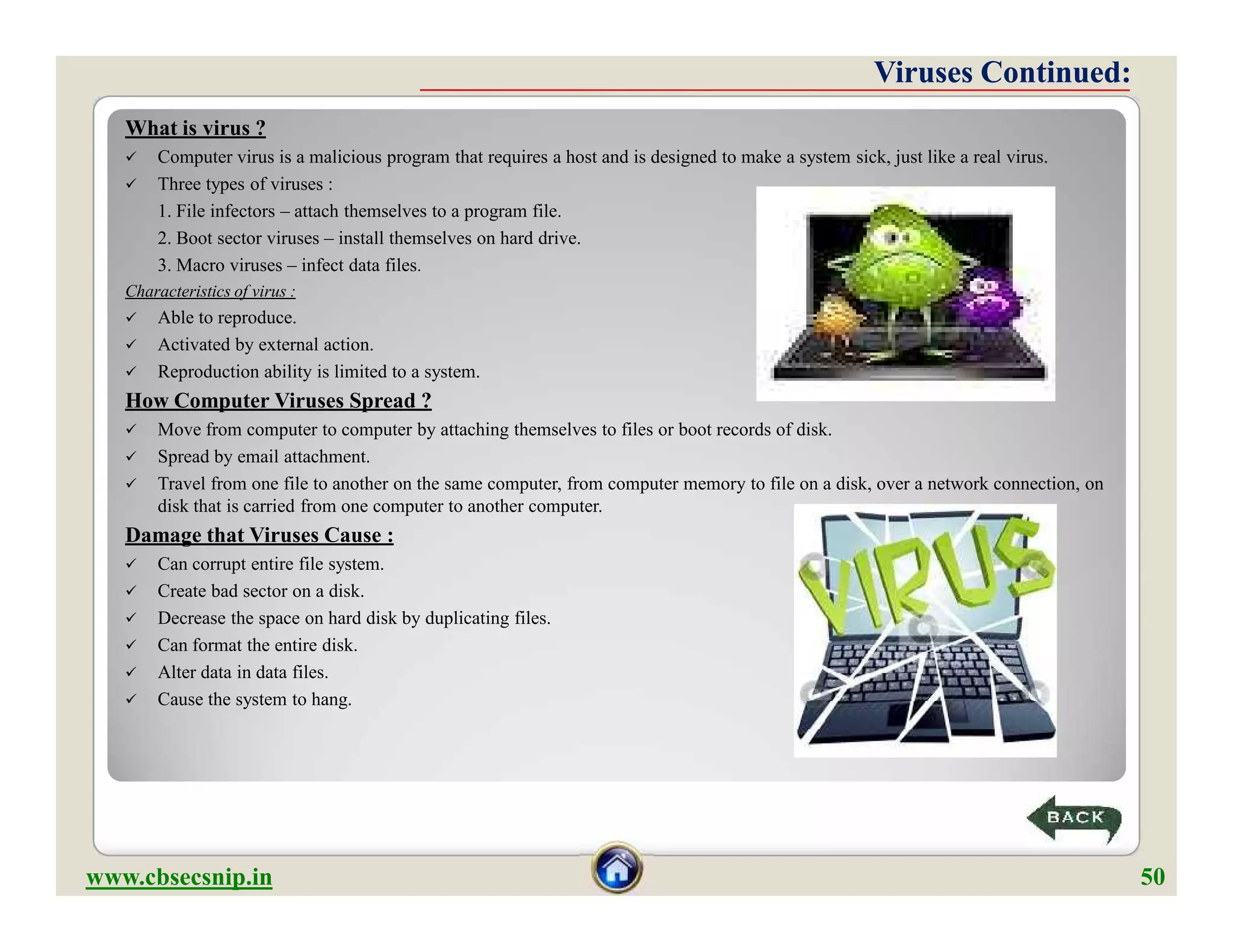 What is virus ?
 Computer virus is a malicious program that requires a host and is designed to make a system sick, just like a real virus.
 Three types of viruses :
1. File infectors – attach themselves to a program file.
2. Boot sector viruses – install themselves on hard drive.
3. Macro viruses – infect data files.
Characteristics of virus :
 Able to reproduce.
 Activated by external action.
 Reproduction ability is limited to a system.
How Computer Viruses Spread ?
 Move from computer to computer by attaching themselves to files or boot records of disk.
 Spread by email attachment.
 Travel from one file to another on the same computer, from computer memory to file on a disk, over a network connection, on
disk that is carried from one computer to another computer.
Damage that Viruses Cause :
 Can corrupt entire file system.
 Create bad sector on a disk.
 Decrease the space on hard disk by duplicating files.
 Can format the entire disk.
 Alter data in data files.
 Cause the system to hang.
Viruses Continued:Viruses Continued:
What is virus ?
 Computer virus is a malicious program that requires a host and is designed to make a system sick, just like a real virus.
 Three types of viruses :
1. File infectors – attach themselves to a program file.
2. Boot sector viruses – install themselves on hard drive.
3. Macro viruses – infect data files.
Characteristics of virus :
 Able to reproduce.
 Activated by external action.
 Reproduction ability is limited to a system.
How Computer Viruses Spread ?
 Move from computer to computer by attaching themselves to files or boot records of disk.
 Spread by email attachment.
 Travel from one file to another on the same computer, from computer memory to file on a disk, over a network connection, on
disk that is carried from one computer to another computer.
Damage that Viruses Cause :
 Can corrupt entire file system.
 Create bad sector on a disk.
 Decrease the space on hard disk by duplicating files.
 Can format the entire disk.
 Alter data in data files.
 Cause the system to hang.
www.cbsecsnip.in 50
 