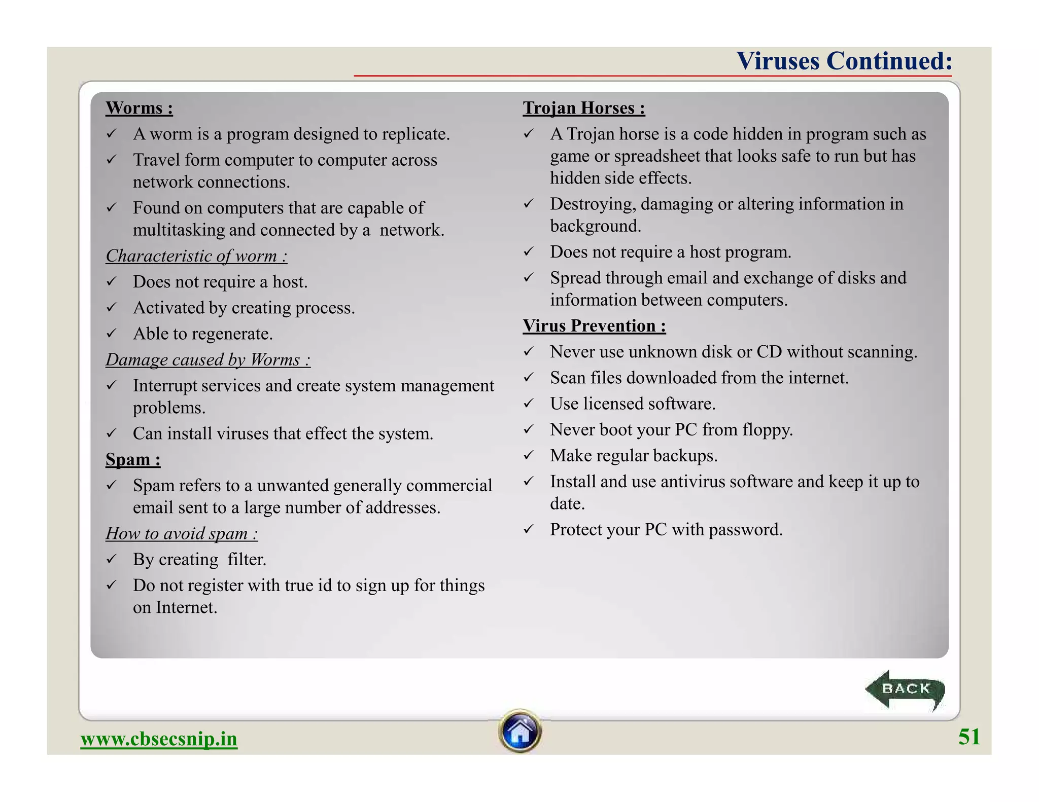 Worms :
 A worm is a program designed to replicate.
 Travel form computer to computer across
network connections.
 Found on computers that are capable of
multitasking and connected by a network.
Characteristic of worm :
 Does not require a host.
 Activated by creating process.
 Able to regenerate.
Damage caused by Worms :
 Interrupt services and create system management
problems.
 Can install viruses that effect the system.
Spam :
 Spam refers to a unwanted generally commercial
email sent to a large number of addresses.
How to avoid spam :
 By creating filter.
 Do not register with true id to sign up for things
on Internet.
Trojan Horses :
 A Trojan horse is a code hidden in program such as
game or spreadsheet that looks safe to run but has
hidden side effects.
 Destroying, damaging or altering information in
background.
 Does not require a host program.
 Spread through email and exchange of disks and
information between computers.
Virus Prevention :
 Never use unknown disk or CD without scanning.
 Scan files downloaded from the internet.
 Use licensed software.
 Never boot your PC from floppy.
 Make regular backups.
 Install and use antivirus software and keep it up to
date.
 Protect your PC with password.
Viruses Continued:Viruses Continued:
Worms :
 A worm is a program designed to replicate.
 Travel form computer to computer across
network connections.
 Found on computers that are capable of
multitasking and connected by a network.
Characteristic of worm :
 Does not require a host.
 Activated by creating process.
 Able to regenerate.
Damage caused by Worms :
 Interrupt services and create system management
problems.
 Can install viruses that effect the system.
Spam :
 Spam refers to a unwanted generally commercial
email sent to a large number of addresses.
How to avoid spam :
 By creating filter.
 Do not register with true id to sign up for things
on Internet.
Trojan Horses :
 A Trojan horse is a code hidden in program such as
game or spreadsheet that looks safe to run but has
hidden side effects.
 Destroying, damaging or altering information in
background.
 Does not require a host program.
 Spread through email and exchange of disks and
information between computers.
Virus Prevention :
 Never use unknown disk or CD without scanning.
 Scan files downloaded from the internet.
 Use licensed software.
 Never boot your PC from floppy.
 Make regular backups.
 Install and use antivirus software and keep it up to
date.
 Protect your PC with password.
www.cbsecsnip.in
51
51
 