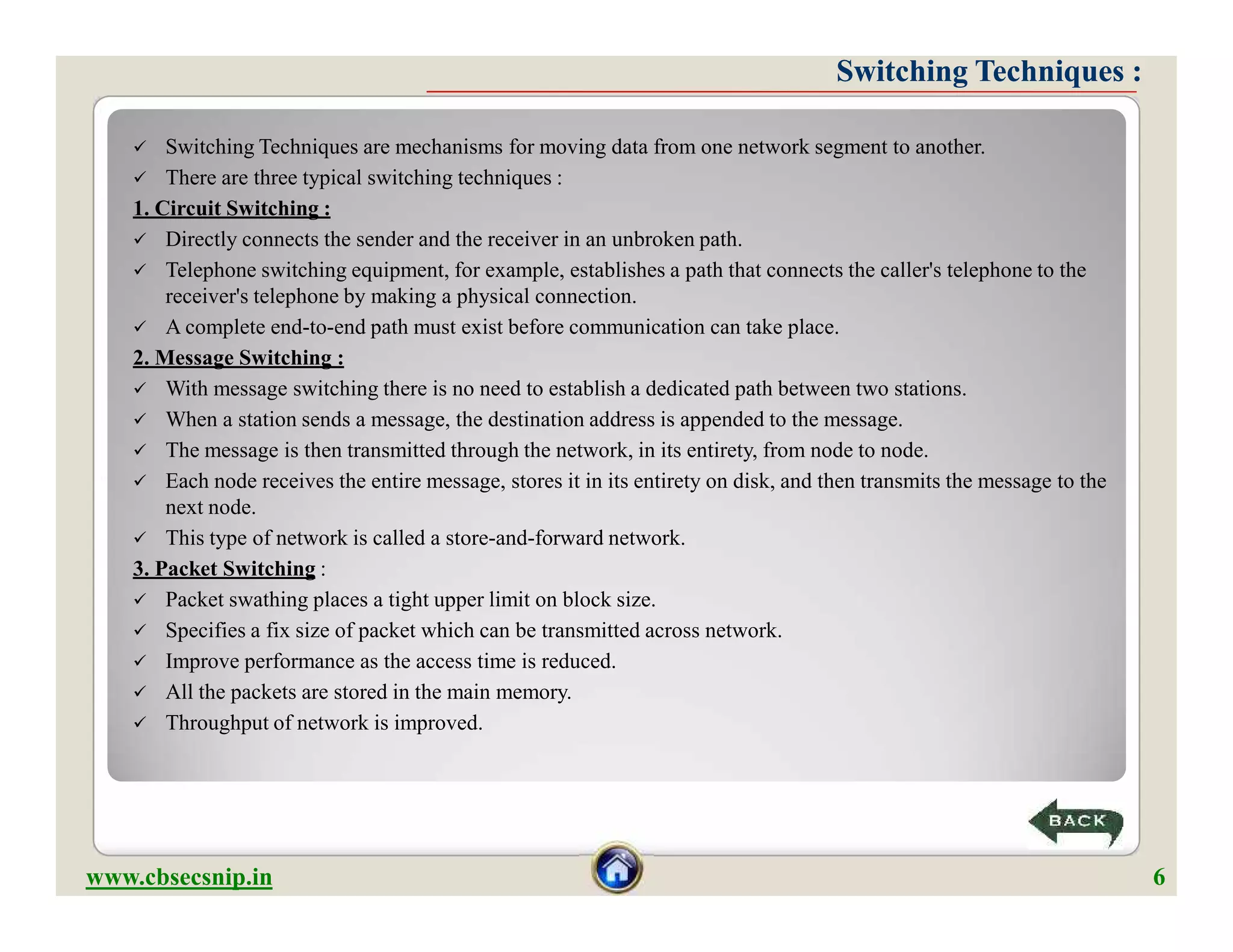 Switching Techniques :Switching Techniques :
 Switching Techniques are mechanisms for moving data from one network segment to another.
 There are three typical switching techniques :
1. Circuit Switching :
 Directly connects the sender and the receiver in an unbroken path.
 Telephone switching equipment, for example, establishes a path that connects the caller's telephone to the
receiver's telephone by making a physical connection.
 A complete end-to-end path must exist before communication can take place.
2. Message Switching :
 With message switching there is no need to establish a dedicated path between two stations.
 When a station sends a message, the destination address is appended to the message.
 The message is then transmitted through the network, in its entirety, from node to node.
 Each node receives the entire message, stores it in its entirety on disk, and then transmits the message to the
next node.
 This type of network is called a store-and-forward network.
3. Packet Switching :
 Packet swathing places a tight upper limit on block size.
 Specifies a fix size of packet which can be transmitted across network.
 Improve performance as the access time is reduced.
 All the packets are stored in the main memory.
 Throughput of network is improved.
 Switching Techniques are mechanisms for moving data from one network segment to another.
 There are three typical switching techniques :
1. Circuit Switching :
 Directly connects the sender and the receiver in an unbroken path.
 Telephone switching equipment, for example, establishes a path that connects the caller's telephone to the
receiver's telephone by making a physical connection.
 A complete end-to-end path must exist before communication can take place.
2. Message Switching :
 With message switching there is no need to establish a dedicated path between two stations.
 When a station sends a message, the destination address is appended to the message.
 The message is then transmitted through the network, in its entirety, from node to node.
 Each node receives the entire message, stores it in its entirety on disk, and then transmits the message to the
next node.
 This type of network is called a store-and-forward network.
3. Packet Switching :
 Packet swathing places a tight upper limit on block size.
 Specifies a fix size of packet which can be transmitted across network.
 Improve performance as the access time is reduced.
 All the packets are stored in the main memory.
 Throughput of network is improved.
www.cbsecsnip.in 6
 
