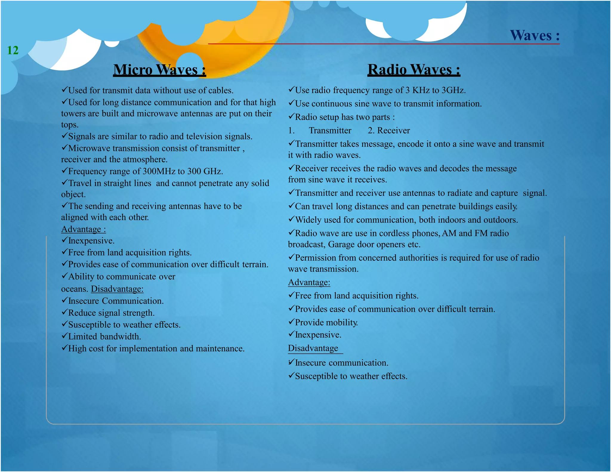 Micro Waves :
Used for transmit data without use of cables.
Used for long distance communication and for that high
towers are built and microwave antennas are put on their
tops.
Signals are similar to radio and television signals.
Microwave transmission consist of transmitter ,
receiver and the atmosphere.
Frequency range of 300MHz to 300 GHz.
Travel in straight lines and cannot penetrate any solid
object.
The sending and receiving antennas have to be
aligned with each other.
Advantage :
Radio Waves :
Use radio frequency range of 3 KHz to 3GHz.
Use continuous sine wave to transmit information.
Radio setup has two parts :
1. Transmitter 2. Receiver
Transmitter takes message, encode it onto a sine wave and transmit
it with radio waves.
Receiver receives the radio waves and decodes the message
from sine wave it receives.
Transmitter and receiver use antennas to radiate and capture signal.
Can travel long distances and can penetrate buildings easily.
Widely used for communication, both indoors and outdoors.
Radio wave are use in cordless phones,AM and FM radio
broadcast, Garage door openers etc.
Permission from concerned authorities is required for use of radio
wave transmission.
Advantage:
Waves :
Inexpensive.
Free from land acquisition rights.
Provides ease of communication over difficult terrain.
Ability to communicate over
oceans. Disadvantage:
Insecure Communication.
Reduce signal strength.
Susceptible to weather effects.
Limited bandwidth.
High cost for implementation and maintenance.
Free from land acquisition rights.
Provides ease of communication over difficult terrain.
Provide mobility.
Inexpensive.
Disadvantage
:Insecure communication.
Susceptible to weather effects.
12
 
