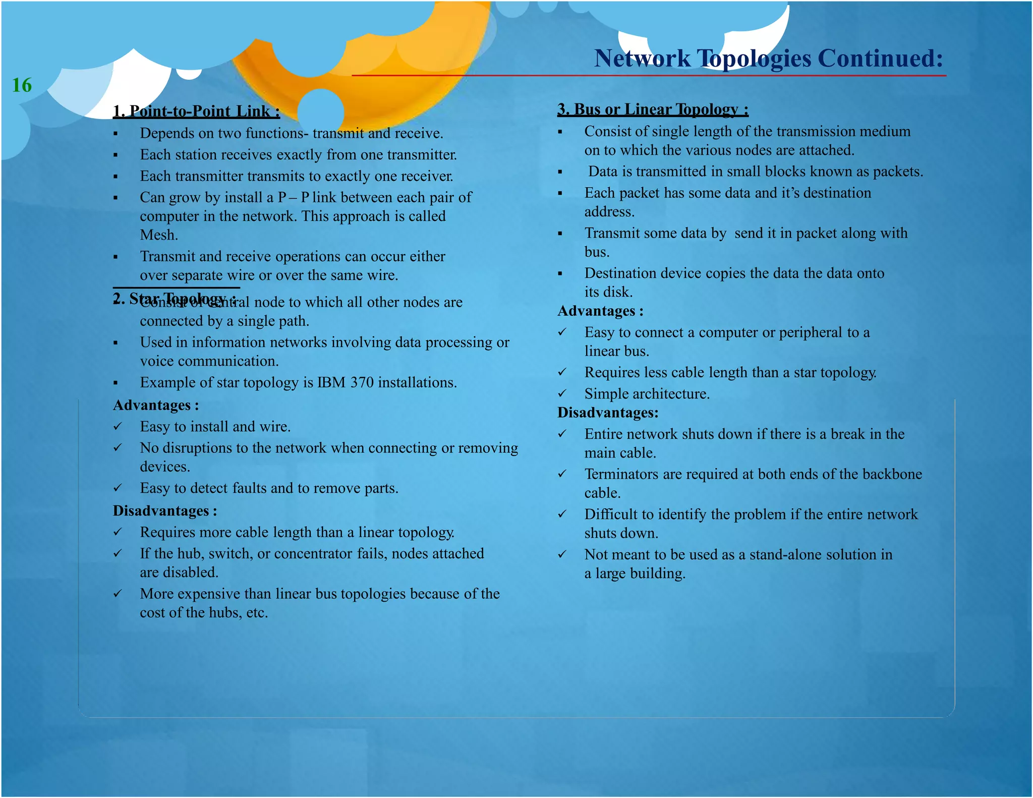 1. Point-to-Point Link :
 Depends on two functions- transmit and receive.
 Each station receives exactly from one transmitter.
 Each transmitter transmits to exactly one receiver.
 Can grow by install a P – P link between each pair of
computer in the network. This approach is called
Mesh.
 Transmit and receive operations can occur either
over separate wire or over the same wire.
2. Star Topology :
3. Bus or Linear Topology :
 Consist of central node to which all other nodes are
connected by a single path.
 Used in information networks involving data processing or
voice communication.
 Example of star topology is IBM 370 installations.
Advantages :
 Easy to install and wire.
 No disruptions to the network when connecting or removing
devices.
 Easy to detect faults and to remove parts.
Disadvantages :
 Requires more cable length than a linear topology.
 If the hub, switch, or concentrator fails, nodes attached
are disabled.
 More expensive than linear bus topologies because of the
cost of the hubs, etc.
Network Topologies Continued:
 Consist of single length of the transmission medium
on to which the various nodes are attached.
 Data is transmitted in small blocks known as packets.
 Each packet has some data and it’s destination
address.
 Transmit some data by send it in packet along with
bus.
 Destination device copies the data the data onto
its disk.
Advantages :
 Easy to connect a computer or peripheral to a
linear bus.
 Requires less cable length than a star topology.
 Simple architecture.
Disadvantages:
 Entire network shuts down if there is a break in the
main cable.
 Terminators are required at both ends of the backbone
cable.
 Difficult to identify the problem if the entire network
shuts down.
 Not meant to be used as a stand-alone solution in
a large building.
16
 